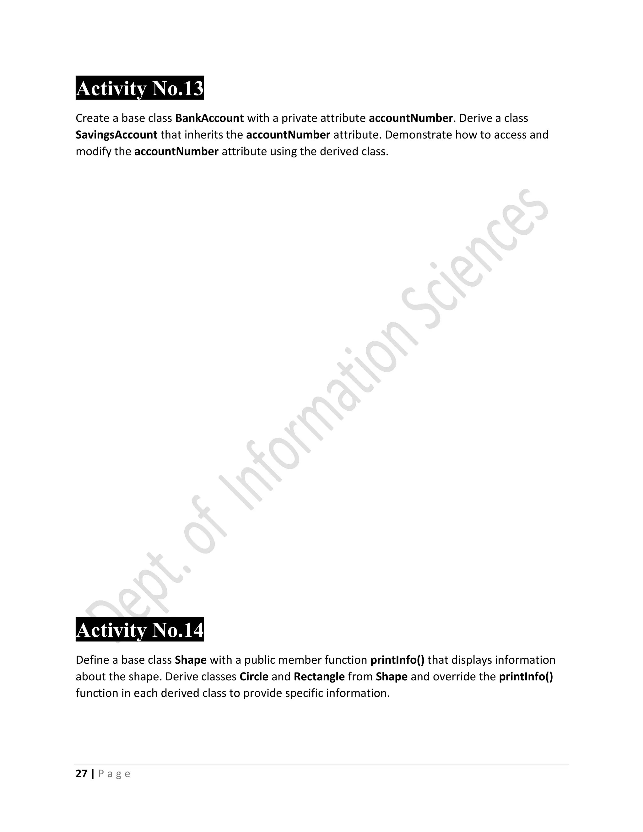 27 | P a g e
Activity No.13
Create a base class BankAccount with a private attribute accountNumber. Derive a class
SavingsAccount that inherits the accountNumber attribute. Demonstrate how to access and
modify the accountNumber attribute using the derived class.
Activity No.14
Define a base class Shape with a public member function printInfo() that displays information
about the shape. Derive classes Circle and Rectangle from Shape and override the printInfo()
function in each derived class to provide specific information.
 