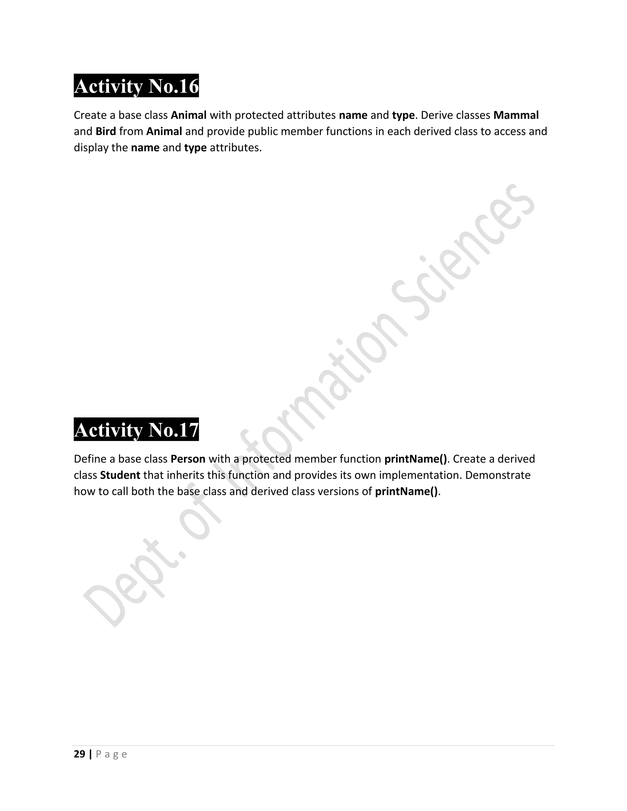 29 | P a g e
Activity No.16
Create a base class Animal with protected attributes name and type. Derive classes Mammal
and Bird from Animal and provide public member functions in each derived class to access and
display the name and type attributes.
Activity No.17
Define a base class Person with a protected member function printName(). Create a derived
class Student that inherits this function and provides its own implementation. Demonstrate
how to call both the base class and derived class versions of printName().
 