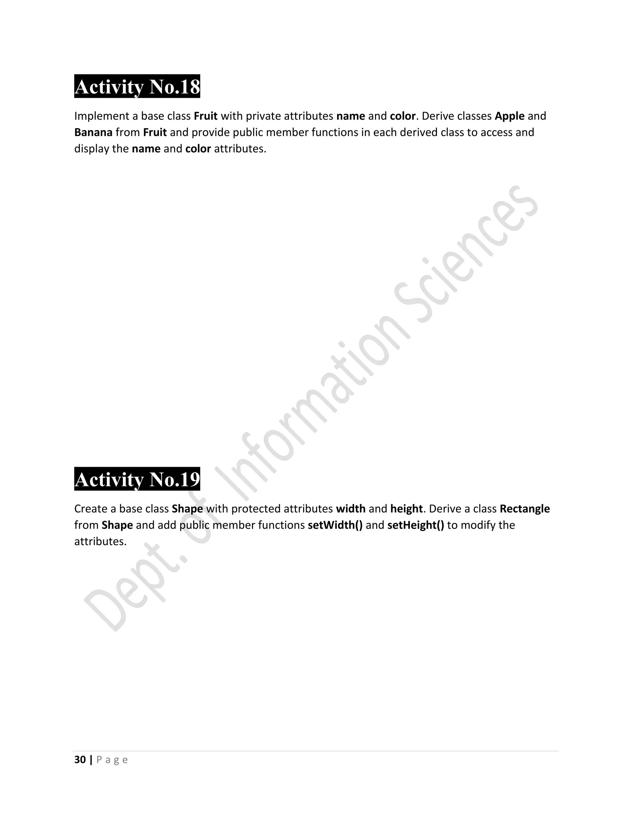 30 | P a g e
Activity No.18
Implement a base class Fruit with private attributes name and color. Derive classes Apple and
Banana from Fruit and provide public member functions in each derived class to access and
display the name and color attributes.
Activity No.19
Create a base class Shape with protected attributes width and height. Derive a class Rectangle
from Shape and add public member functions setWidth() and setHeight() to modify the
attributes.
 
