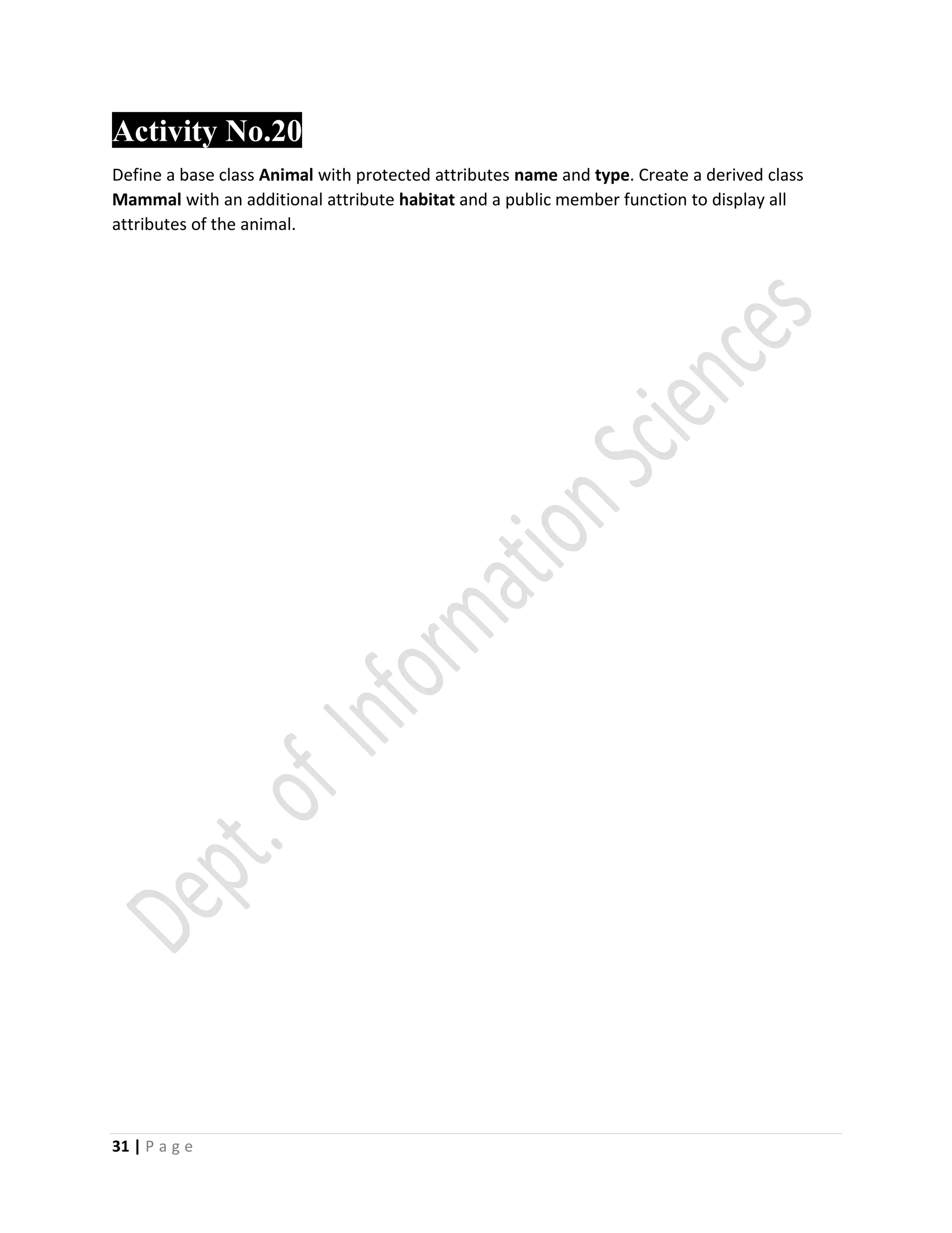 31 | P a g e
Activity No.20
Define a base class Animal with protected attributes name and type. Create a derived class
Mammal with an additional attribute habitat and a public member function to display all
attributes of the animal.
 