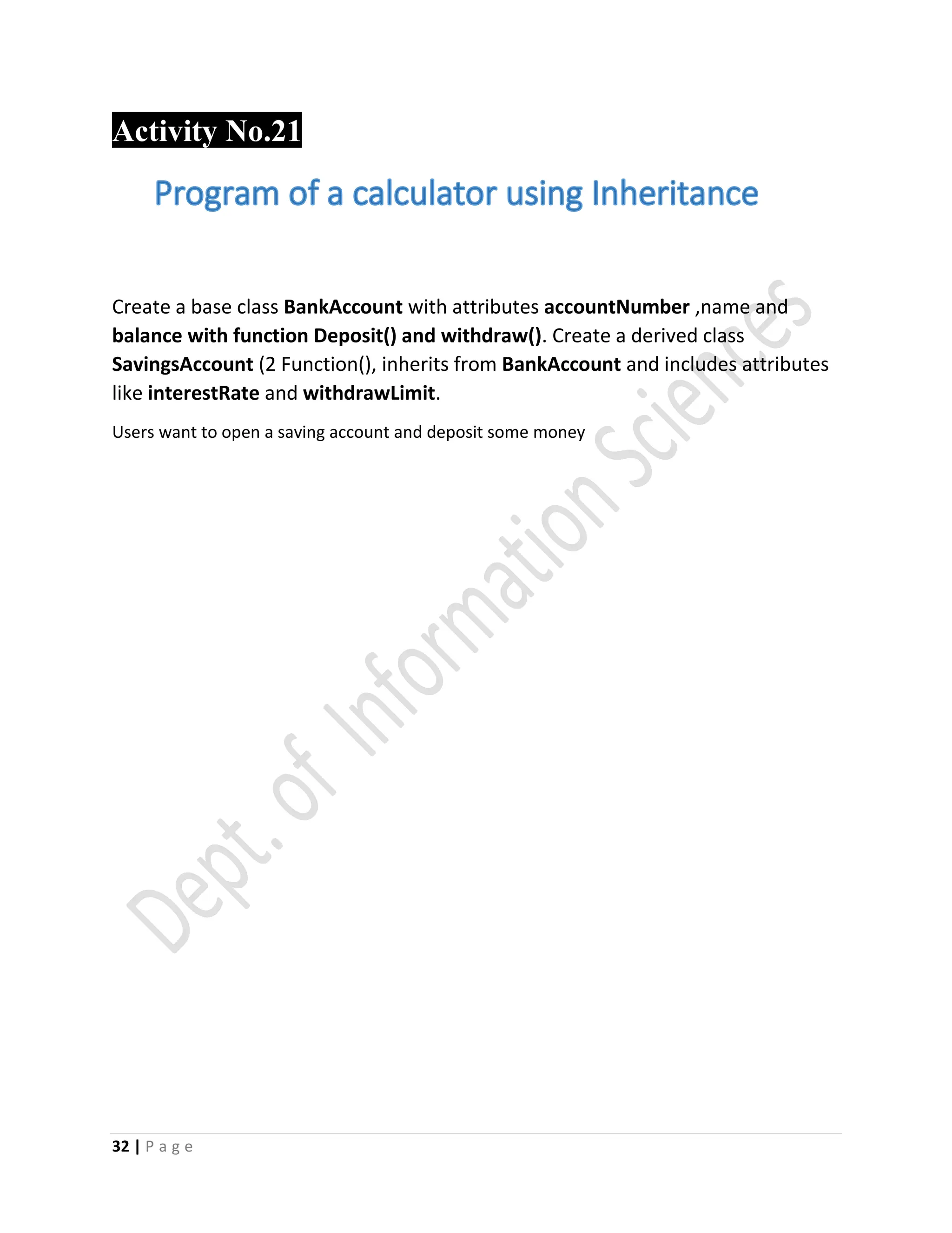 32 | P a g e
Activity No.21
Create a base class BankAccount with attributes accountNumber ,name and
balance with function Deposit() and withdraw(). Create a derived class
SavingsAccount (2 Function(), inherits from BankAccount and includes attributes
like interestRate and withdrawLimit.
Users want to open a saving account and deposit some money

 