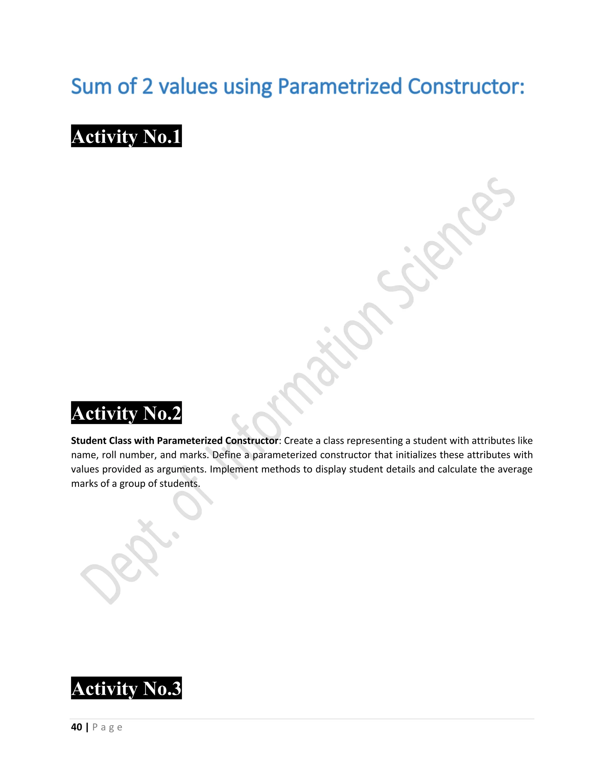 40 | P a g e
Activity No.11
Activity No.2
Student Class with Parameterized Constructor: Create a class representing a student with attributes like
name, roll number, and marks. Define a parameterized constructor that initializes these attributes with
values provided as arguments. Implement methods to display student details and calculate the average
marks of a group of students.
Activity No.3
 