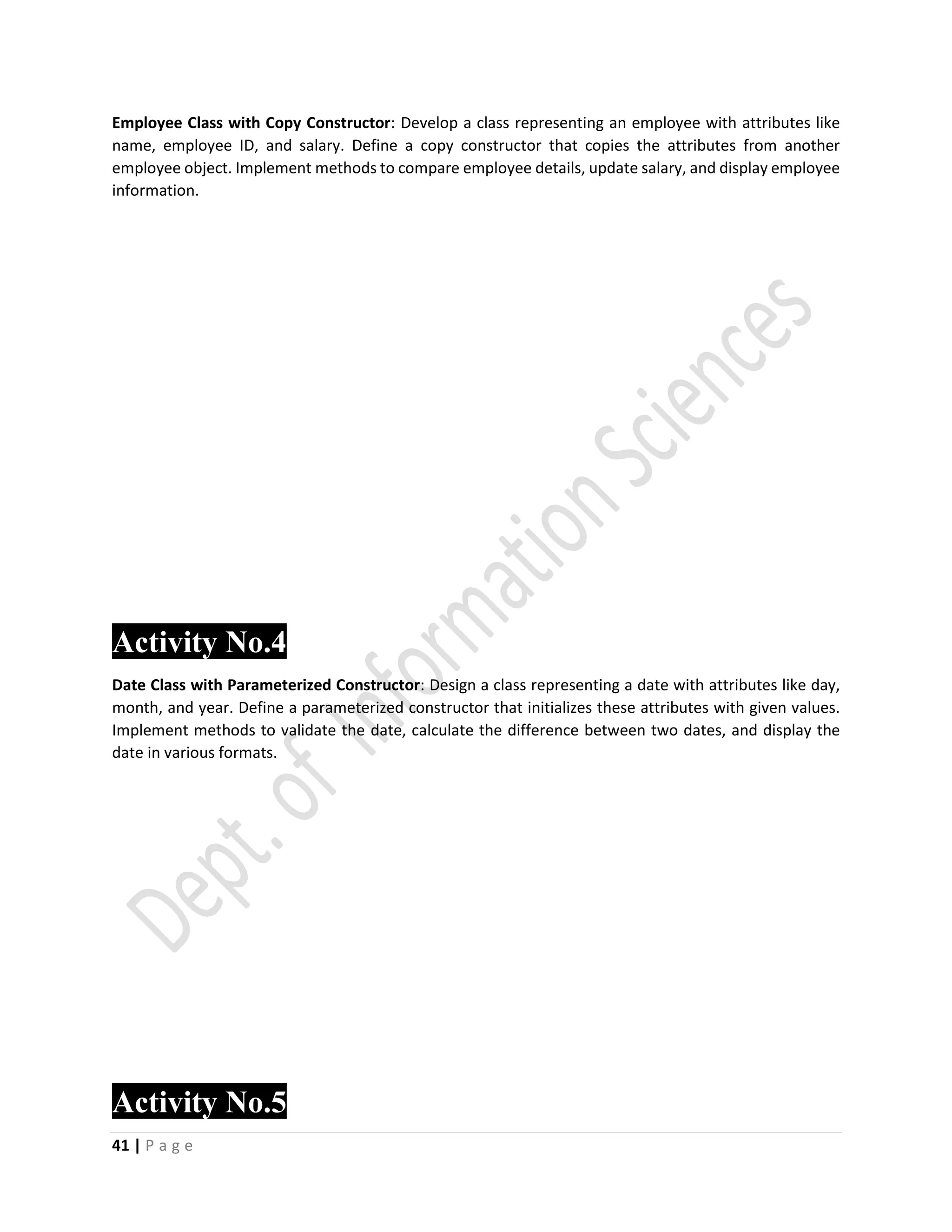 41 | P a g e
Employee Class with Copy Constructor: Develop a class representing an employee with attributes like
name, employee ID, and salary. Define a copy constructor that copies the attributes from another
employee object. Implement methods to compare employee details, update salary, and display employee
information.
Activity No.4
Date Class with Parameterized Constructor: Design a class representing a date with attributes like day,
month, and year. Define a parameterized constructor that initializes these attributes with given values.
Implement methods to validate the date, calculate the difference between two dates, and display the
date in various formats.
Activity No.5
 