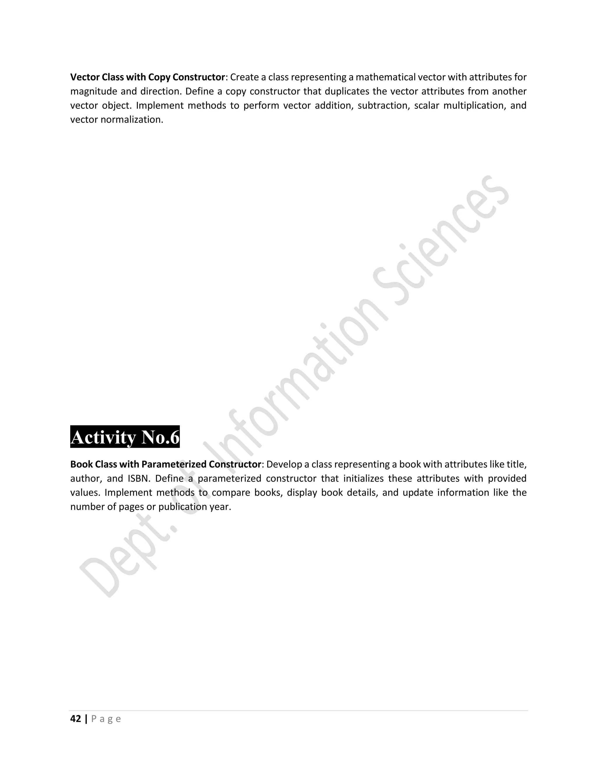 42 | P a g e
Vector Class with Copy Constructor: Create a class representing a mathematical vector with attributes for
magnitude and direction. Define a copy constructor that duplicates the vector attributes from another
vector object. Implement methods to perform vector addition, subtraction, scalar multiplication, and
vector normalization.
Activity No.6
Book Class with Parameterized Constructor: Develop a class representing a book with attributes like title,
author, and ISBN. Define a parameterized constructor that initializes these attributes with provided
values. Implement methods to compare books, display book details, and update information like the
number of pages or publication year.
 