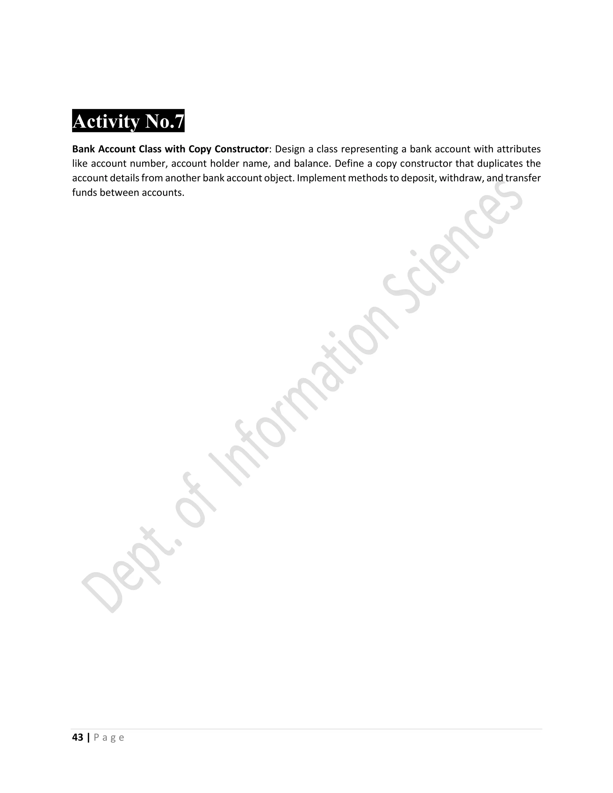43 | P a g e
Activity No.7
Bank Account Class with Copy Constructor: Design a class representing a bank account with attributes
like account number, account holder name, and balance. Define a copy constructor that duplicates the
account details from another bank account object. Implement methods to deposit, withdraw, and transfer
funds between accounts.
 