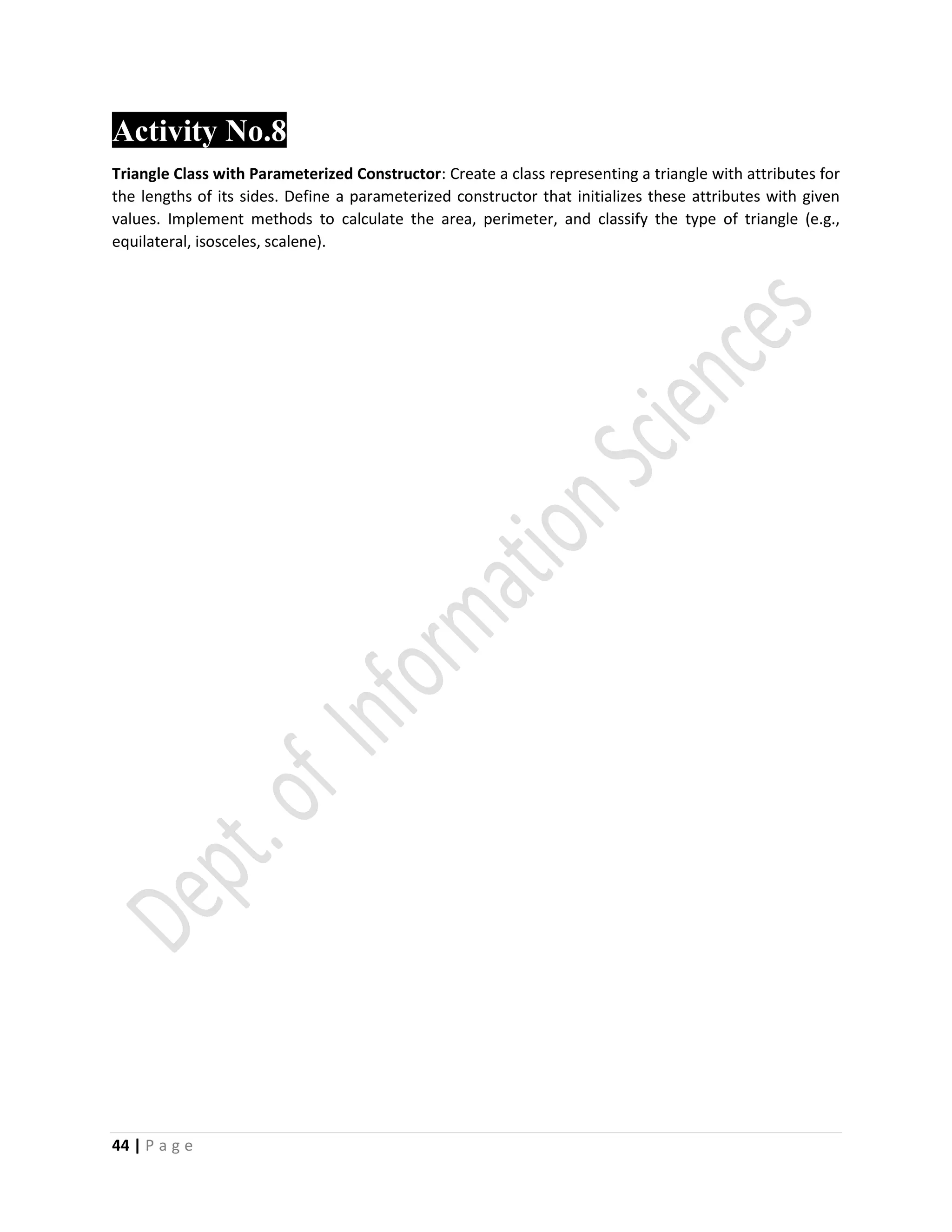 44 | P a g e
Activity No.8
Triangle Class with Parameterized Constructor: Create a class representing a triangle with attributes for
the lengths of its sides. Define a parameterized constructor that initializes these attributes with given
values. Implement methods to calculate the area, perimeter, and classify the type of triangle (e.g.,
equilateral, isosceles, scalene).
 