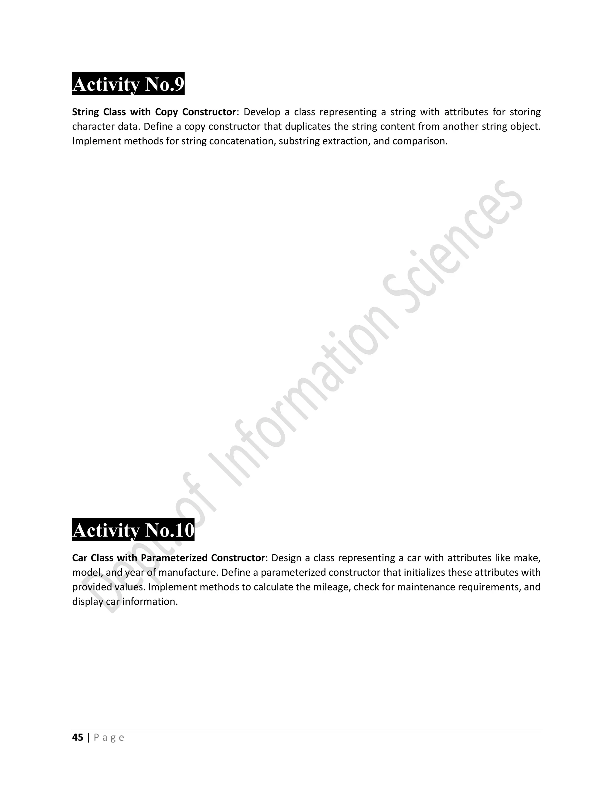 45 | P a g e
Activity No.9
String Class with Copy Constructor: Develop a class representing a string with attributes for storing
character data. Define a copy constructor that duplicates the string content from another string object.
Implement methods for string concatenation, substring extraction, and comparison.
Activity No.10
Car Class with Parameterized Constructor: Design a class representing a car with attributes like make,
model, and year of manufacture. Define a parameterized constructor that initializes these attributes with
provided values. Implement methods to calculate the mileage, check for maintenance requirements, and
display car information.
 