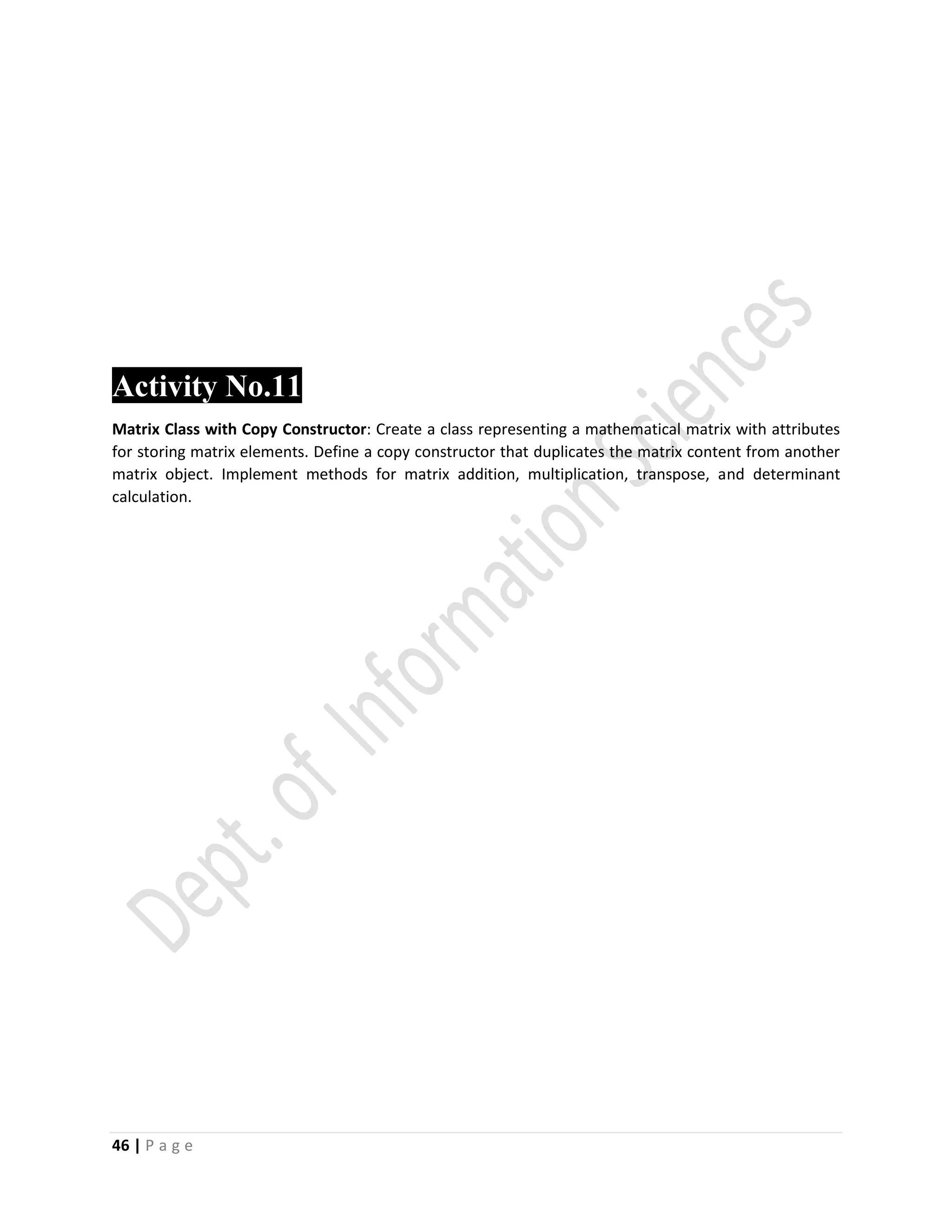 46 | P a g e
Activity No.11
Matrix Class with Copy Constructor: Create a class representing a mathematical matrix with attributes
for storing matrix elements. Define a copy constructor that duplicates the matrix content from another
matrix object. Implement methods for matrix addition, multiplication, transpose, and determinant
calculation.
 