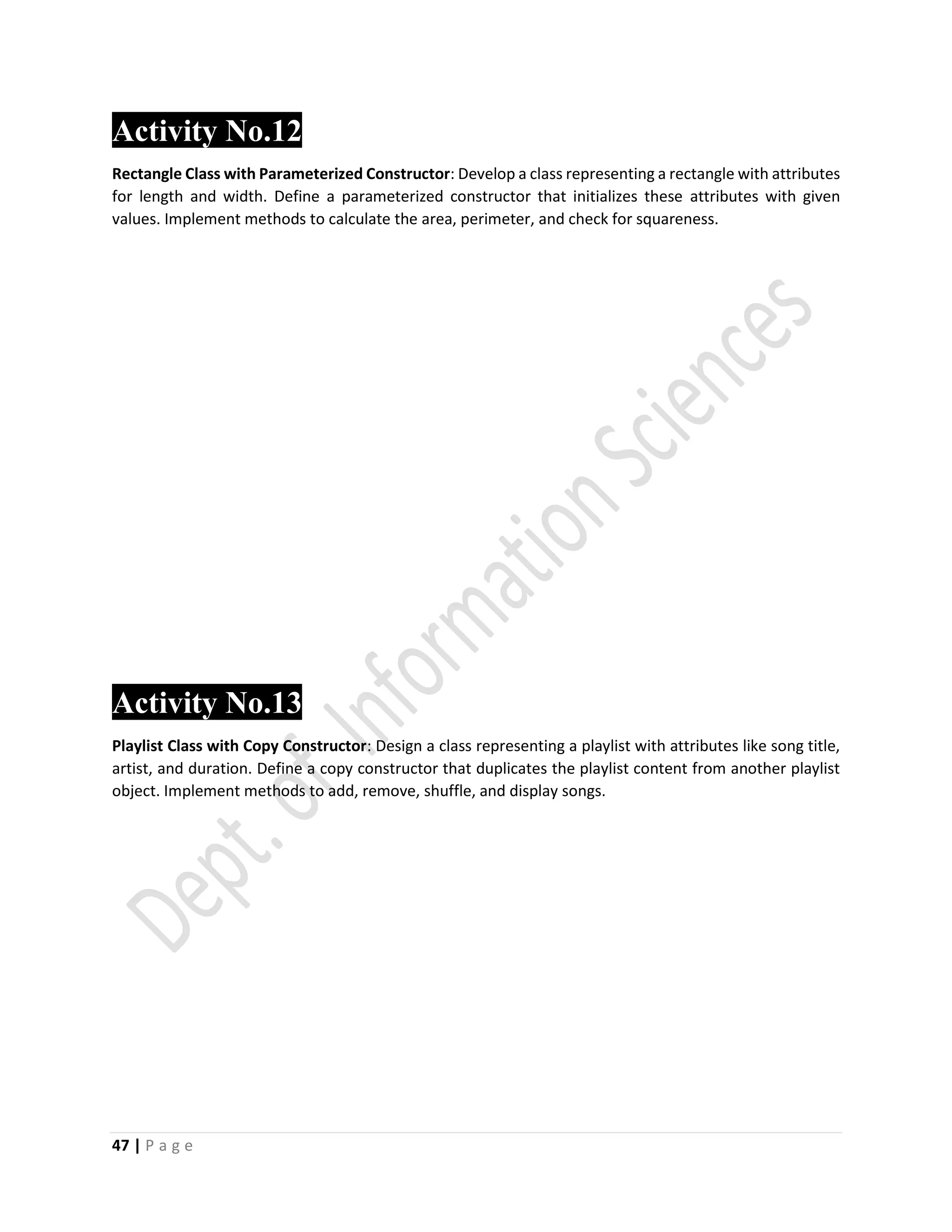 47 | P a g e
Activity No.122
Rectangle Class with Parameterized Constructor: Develop a class representing a rectangle with attributes
for length and width. Define a parameterized constructor that initializes these attributes with given
values. Implement methods to calculate the area, perimeter, and check for squareness.
Activity No.13
Playlist Class with Copy Constructor: Design a class representing a playlist with attributes like song title,
artist, and duration. Define a copy constructor that duplicates the playlist content from another playlist
object. Implement methods to add, remove, shuffle, and display songs.
 