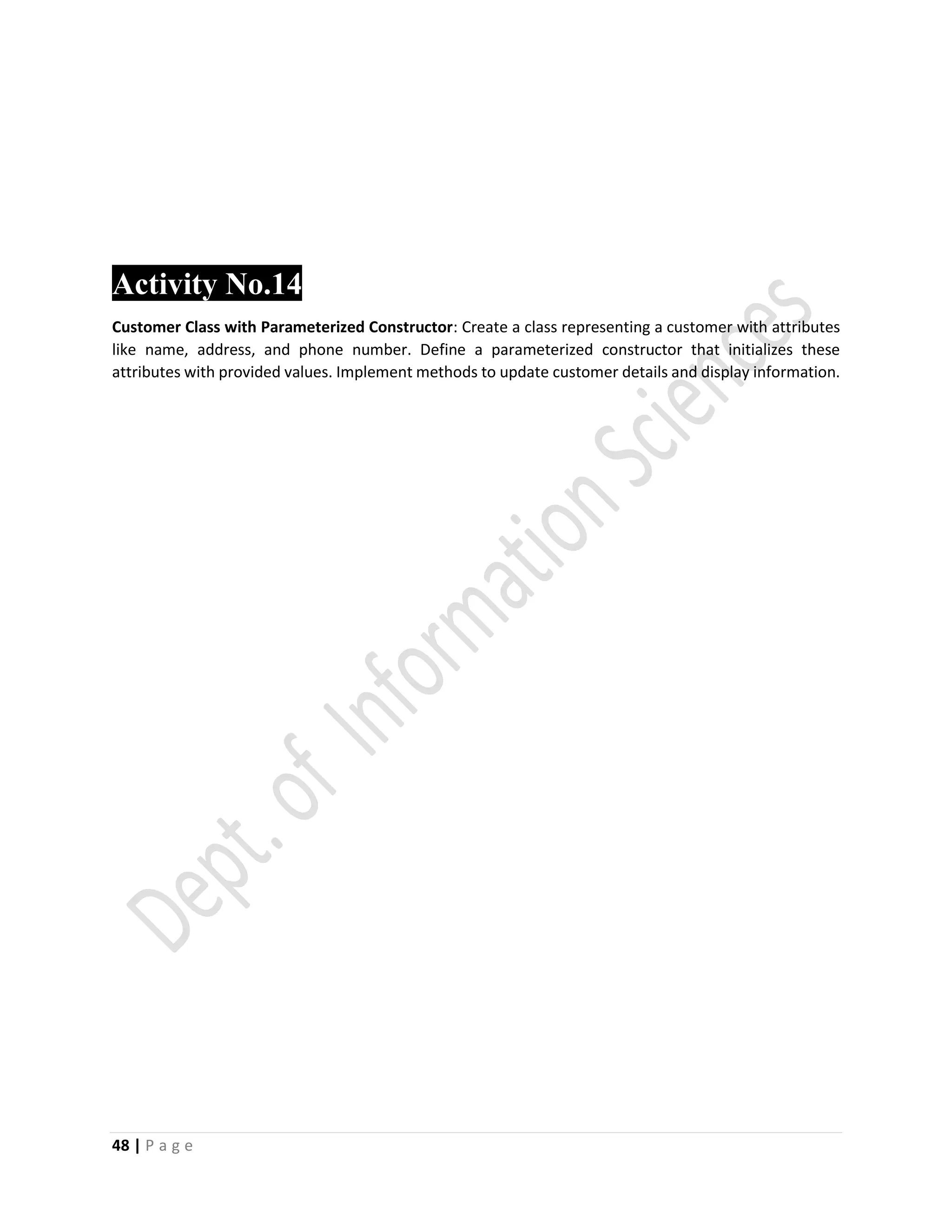48 | P a g e
Activity No.14
Customer Class with Parameterized Constructor: Create a class representing a customer with attributes
like name, address, and phone number. Define a parameterized constructor that initializes these
attributes with provided values. Implement methods to update customer details and display information.
 