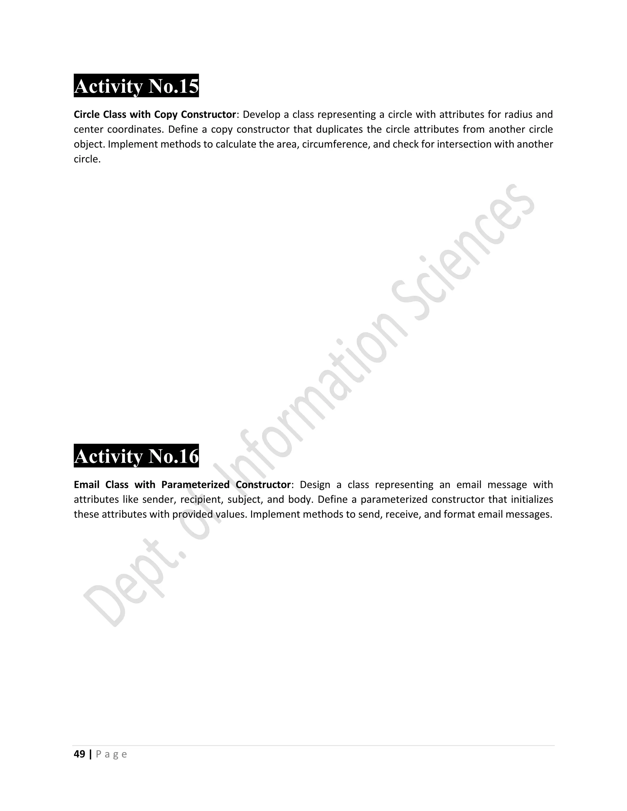 49 | P a g e
Activity No.15
Circle Class with Copy Constructor: Develop a class representing a circle with attributes for radius and
center coordinates. Define a copy constructor that duplicates the circle attributes from another circle
object. Implement methods to calculate the area, circumference, and check for intersection with another
circle.
Activity No.16
Email Class with Parameterized Constructor: Design a class representing an email message with
attributes like sender, recipient, subject, and body. Define a parameterized constructor that initializes
these attributes with provided values. Implement methods to send, receive, and format email messages.
 