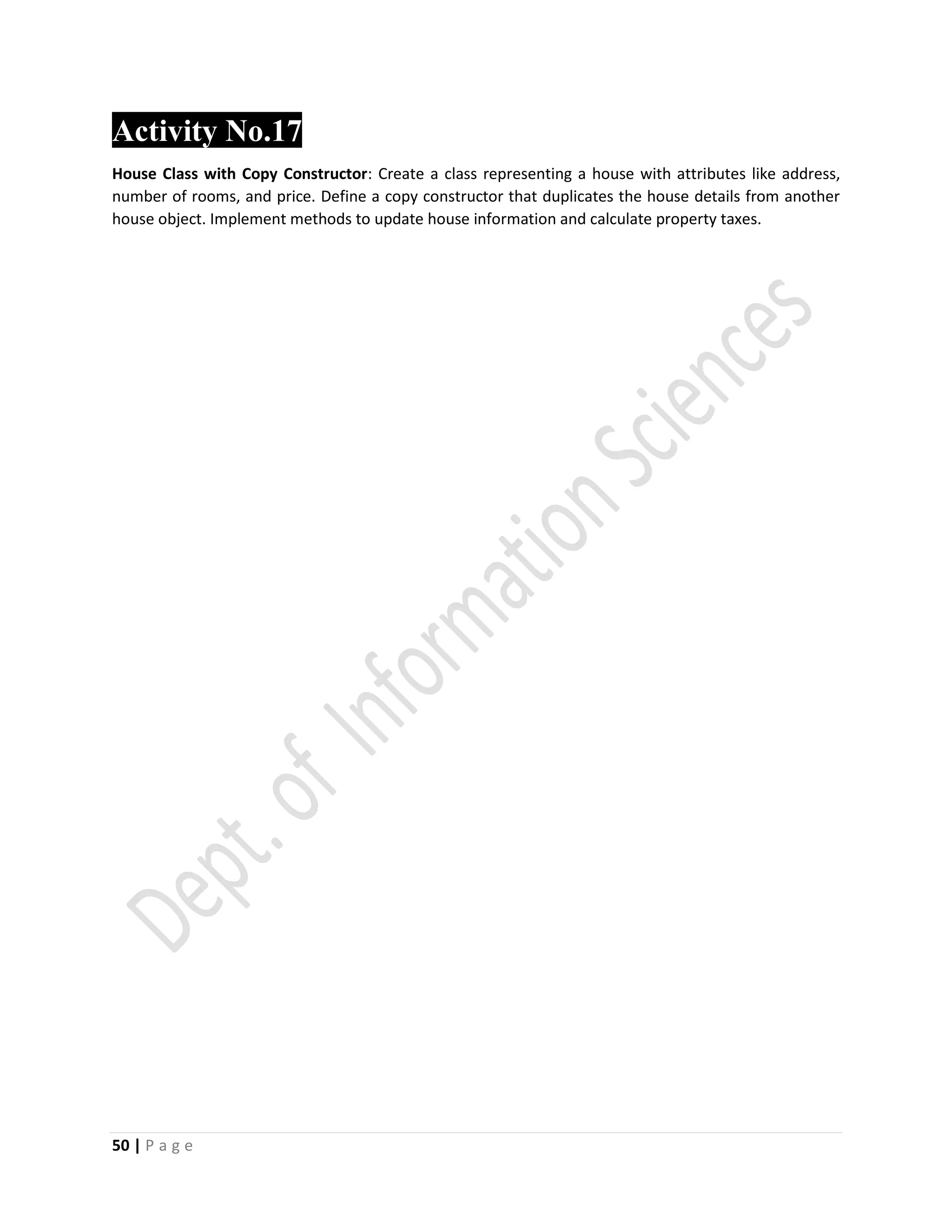 50 | P a g e
Activity No.17
House Class with Copy Constructor: Create a class representing a house with attributes like address,
number of rooms, and price. Define a copy constructor that duplicates the house details from another
house object. Implement methods to update house information and calculate property taxes.
 