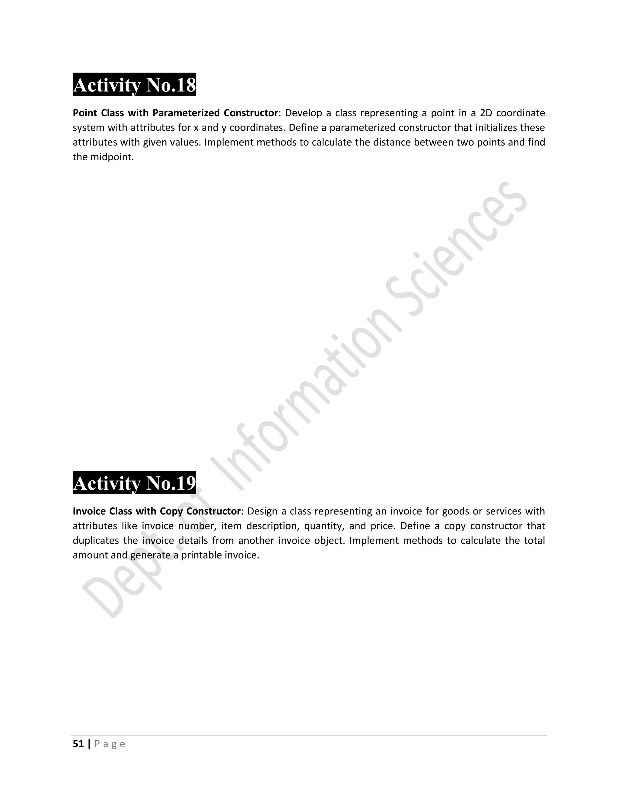 51 | P a g e
Activity No.18
Point Class with Parameterized Constructor: Develop a class representing a point in a 2D coordinate
system with attributes for x and y coordinates. Define a parameterized constructor that initializes these
attributes with given values. Implement methods to calculate the distance between two points and find
the midpoint.
Activity No.19
Invoice Class with Copy Constructor: Design a class representing an invoice for goods or services with
attributes like invoice number, item description, quantity, and price. Define a copy constructor that
duplicates the invoice details from another invoice object. Implement methods to calculate the total
amount and generate a printable invoice.
 