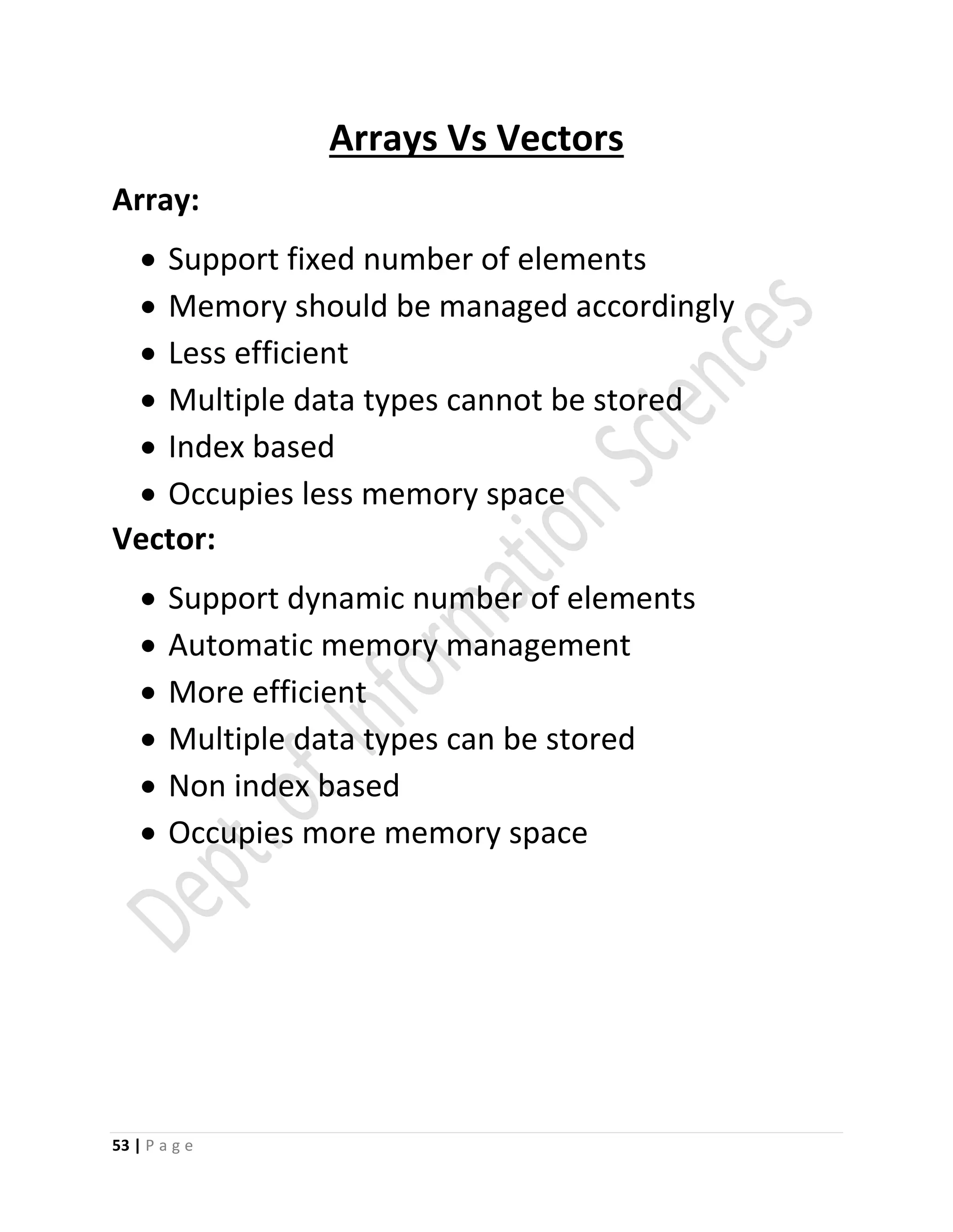 53 | P a g e
Arrays Vs Vectors
Array:
 Support fixed number of elements
 Memory should be managed accordingly
 Less efficient
 Multiple data types cannot be stored
 Index based
 Occupies less memory space
Vector:
 Support dynamic number of elements
 Automatic memory management
 More efficient
 Multiple data types can be stored
 Non index based
 Occupies more memory space
 