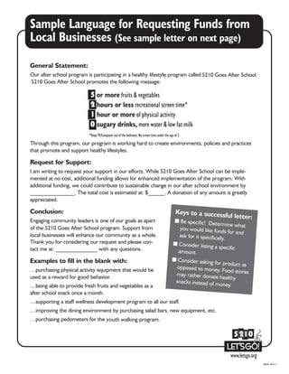 Sample Language for Requesting Funds from
Local Businesses (See sample letter on next page)
08/08 R07/11
General Statement:
Our after school program is participating in a healthy lifestyle program called 5210 Goes After School.
5210 Goes After School promotes the following message:
Through this program, our program is working hard to create environments, policies and practices
that promote and support healthy lifestyles.
Request for Support:
I am writing to request your support in our efforts. While 5210 Goes After School can be imple-
mented at no cost, additional funding allows for enhanced implementation of the program. With
additional funding, we could contribute to sustainable change in our after school environment by
________________. The total cost is estimated at: $______. A donation of any amount is greatly
appreciated.
Conclusion:
Engaging community leaders is one of our goals as apar
of the 5210 Goes After School program. Support from
local businesses will enhance our community as a whole.
Thank you for considering our request and please con-
tact me at: _______________ with any questions.
t
Examples to fill in the blank with:
…purchasing physical activity equipment that would be
used as a reward for good behavior.
…being able to provide fresh fruits and vegetables as a
after school snack once a month.
…supporting a staff wellness development program to all our staff.
…improving the dining environment by purchasing salad bars, new equipment, etc.
…purchasing pedometers for the youth walking program.
Keys to a successful letter:
I Be specific! Determine whatyou would like funds for andask for it specifically.
I Consider listing a specific
amount.
I Consider asking for product asopposed to money. Food storesmay rather donate healthy
snacks instead of money.
 