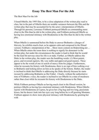 Essay The Best Man For the Job
The Best Man For the Job
I found Othello, the 1995 film, to be a close adaptation of the written play read in
class, but in the part of Othello there are notable variances between the film and the
written play that may be accounted for by the actor s interpretation of Othello.
Through his persona, Lawrence Fishburn portrayed Othello as commanding more
clout in the film than he did in the written play, and Fishburn portrayed Othello as
having less emotional intimacy with Desdemona in the film than he did in the written
play.
When Othello is summoned before the Duke to answer Brabantio s charges of
thievery, he exhibits much clout, as he appears calm and composed in the filmed
version. Fishburn s interpretation of the ... Show more content on Helpwriting.net ...
When Othello enters the room there is nothing to signify his demeanor in the
written play, but under the circumstances the reader is lead to think that he would
be the least bit nervous since his life is at stake. Further, as Othello address the
Duke in the written play, the reader sees the humbling words: (1) Most potent,
grave, and reverend signiors, My very noble and approved good masters. These
appear to be the words of one in search of mercy from his judges. Furthermore,
when he recounts his history with Desdemona, there is no sign of him walking over
to Brabantio and looking down on him as he speaks of the history. Rather, the reader
is inclined to think that Othello is addressing the Duke directly because he starts
recount by addressing Brabantio as Her Father . Clearly, without the authoritative
tone of Fishburn s voice, the reader is inclined to see Othello in a state of meekness
rather than clout while he recounts his history with Desdemona to the Duke.
While Fishburn portrays Othello as having much clout in the filmed version, he
portrays Othello as having less emotional intimacy with Desdemona. When Othello
rejoins with Desdemona at Cyprus, he gives her a big hug and two long, passionate
kisses, but he doesn t look into her eyes very long before he is off greeting Montano.
Fishburn appears to show more physical intimacy with Desdemona by greeting her
with
 