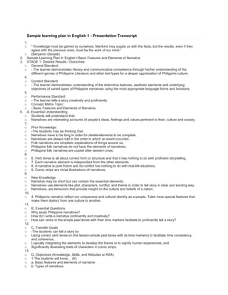 Sample learning plan in English 1 - Presentation Transcript<br />“ Knowledge must be gained by ourselves. Mankind may supply us with the facts; but the results, even if they agree with the previous ones, must be the work of our mind.” <br />(Benjamin Disraeli) <br />Sample Learning Plan In English I Basic Features and Elements of Narrative <br />STAGE 1: Desired Results / Outcomes <br />General Standard: <br />- The learner demonstrates literary and communicative competence through his/her understanding of the different genres of Philippine Literature and other text types for a deeper appreciation of Philippine culture. <br />Content Standard: <br />- The learner demonstrates understanding of the distinctive features, aesthetic elements and underlying objectives of varied types of Philippine narratives using the most appropriate language forms and functions. <br />Performance Standard: <br />- The learner tells a story creatively and proficiently. <br />Concept Matrix Topic: <br />- Basic Features and Elements of Narrative. <br />A. Essential Understanding <br />Students will understand that: <br />Narratives are interesting accounts of people’s ideas, feelings and values pertinent to their, culture and society. <br />Prior Knowledge: <br />-The students may be thinking that: <br />Narratives have to be long in order for details/elements to be complete. <br />Narratives are always told in the order in which an event occurred. <br />Folk narratives are simplistic explanations of things around us. <br />Philippine folk narratives do not have the elements of narratives. <br />Philippine folk narratives are copied after western ones. <br />6. Verb tense is all about correct form or structure and that it has nothing to do with proficient storytelling. <br />7. Each narrative element is independent from the other elements. <br />8. A narrative is pure fiction and its conflict has nothing to do with real-life situations. <br />9. Comic strips are trivial illustrations of narratives. <br />New Knowledge <br />Narrative may be short but can contain the essential elements. <br />Narratives use elements like plot, characters, conflict, and theme in order to tell story in clear and exciting way. <br />Narratives, are behaviors that provide insight on the culture and beliefs of a nation. <br />4. Philippine narrative reflect our uniqueness and cultural identity as a people. Tales have special features that make them distinct from one culture to another. <br />B. Essential Questions <br />Why study Philippine narratives? <br />How do I write a narrative proficiently and creatively? <br />How can verbs in the simple past tense with their time markers facilitate to proficiently tell a story? <br />C. Transfer Goals <br />-The students can tell a story by <br />Using correct verb tense (in this lesson-simple past tense with its time markers) to facilitate time consistency and coherence; <br />Logically integrating the elements to develop the theme or to signify human experiences; and <br />Significantly illustrating traits of characters in comic strips. <br />D. Objectives (Knowledge, Skills, and Attitudes or KSA) <br />1.The students will know… (K) <br />a. Basic features and elements of narrative <br />b. Types of narratives <br />c. Narrative devices <br />d. Forms and functions of verbs in the simple past tense <br />e. Time markers/signals to use in the simple past tense <br />2. The students will be able to… (S) <br />a. Abstract the distinctive features and elements of narratives <br />b. Clarify the objectives of narratives <br />c. Classify samples of folk narratives <br />d. Trace the development of action in a story <br />e. Illustrate traits of characters through comic strips <br />f. Use details to find meaning and connection among the elements of narratives <br />g. Explain how narrative features work together to help one understand and appreciate narratives <br />h. Relate conflicts in narratives to real life experiences <br />i. Use diagrams, charts, drawings, and other visuals to illustrate understanding of ideas <br />j. Use multimedia and technology in the presentation of anime comic strips <br />k. Use correct forms of verbs in the simple past tense <br />l. Use appropriate time markers to express past actions <br />m. Formulate clear questions and appropriate responses <br />n. Point the Filipino values and traditions as mirrored in the narrative. <br />o. Retell an adapted narrative. <br />3. The students must be able to <br />a. Work with others cooperatively and collaboratively <br />b. Exhibit respect for others by not talking out of turn <br />c. Manifest diligence in learning by finishing tasks assigned. <br />d. Take pride in being a Filipino through its folk narratives. <br />STAGE 2: Assessment Evidence <br />Performance Task (GRASPS) <br />A. Task Overview <br />In an effort to promote appreciation of Filipino folk narratives nationwide, the National Book Development Board has commissioned your publishing house for a project. <br />Being a graphic designer/writer of a popular children’s book, you were asked by the publishing house to develop write and illustrate a relevant and representative Philippine folk narrative as an anime comic strip. Since their target market is the 10-12 year old upper elementary students, <br />they want your work to present creatively the elements of narrative and exhibit a craftsmanship that will ensure the product’s marketability. <br />B. Evidence at the level of understanding <br />The learner should be able to demonstrate understanding covering the six (6) facets of understanding. <br />Explanation <br />Illustrate traits of characters in a map/guide . <br />Interpretation <br />Make meaning out of details used in a folk narrative . <br />Application <br />- Create an anime comics strips of a folk narrative <br />- Use multimedia and technology in the presentation <br />- Use simple past tense, appropriate time markers. <br />Perspective <br />Judge on the uniqueness of an anime comic strip presentation using agreed upon criteria <br />Empathy <br />Relate to other’s experience in search for meaning in life <br />Self-Knowledge <br />Realize one’s capability to construct meaning from a wide range of narrative texts <br />C. Evidence at the level of performance <br />The learner artistically creates an anime comic strip based on a folk narrative following these criteria: <br />Focus/Theme <br />Characters <br />Problem/conflict <br />Development of action <br />Creativity <br />Craftsmanship <br />Tests and Quizzes <br />A . Elements of Narrative <br />B. Identifying simple past tense of the verb and time markers in a selection <br />C. Filling in time markers in a narrative text <br />D. Story map (analyze features of folk narratives) <br />E. Quiz (internet on verbs simple past tense) <br />F. Abstraction activity (simple past tense of verbs) <br />Students Work Samples: <br />A. Activity Sheets <br />B. Academic Prompts <br />C. Writing drafts <br />D. Homework <br />Informal Checks for Understanding <br />A. Background Knowledge Probe <br />B. Learning Logs <br />C. Journal Entries <br />Others <br />A. Recitation <br />B. Participation in Group work <br />Stage 3: Learning Plan <br />EU – Narratives are interesting accounts of people’s ideas, feelings and values pertinent to the development of their culture and society. <br />EQ – Why study Phil. narratives? <br />Sub. EQ: - Why are narratives important? <br />Introduction of Essential Question <br />What do the following have in common? <br />A. Legend of the First Banana <br />B. Avatar <br />C. Si Malakas at Si Maganda <br />D. The Parable of the Prodigal Son <br />E. The Monkey and The Tortoise <br />F. Aqua Bendita <br />H. The Last Prince <br />Interaction with different Resources to answer the EQ. <br />( Teachers, self, students, peer, content, technology, materials) <br />Process: <br />What is your favorite story? <br />How many of you share the same story? <br />What makes that story your favorite? <br />How many parts of the plot does your story have? <br />5. Does your story follow the traditional triangle plot? Explain. <br />6. Did you have difficulty identifying the plot of your story? Why or why not? <br />7. Which element of the plot is the easiest to identify in your story? The most difficult? Explain why? <br />8. What role does the plot play in making this your favorite story? <br />9. What is the lesson or message related to you by your favorite story? <br />10. Would this message have the same impact to you if someone had directly told you this? Why or why not? <br />11. What does this tell us about stories? <br />Integration of Findings From Different Resources <br />Make a Learning LOG. <br />Learning Log #1 Concept:_______________________ What I thought What I think Before... Now…… Before I used to think Now, I’ve learned That….. That….. <br />2. – Choose from any of the concepts your have learned today. <br />- Using the above Learning Log, write down new ideas or insights you have learned or unlearned after our lesson regarding this concept. <br />3. Ask the students to share their “before-after” entries. <br />4. Ask for a generalization about the lesson. <br />Narratives are interesting accounts of people’s ideas , feelings and values pertinent to the development of their culture and society. <br />a. Ideas – studying narratives enable us to probe into the minds and ways of our ancestors since their answers are reflective of their time. <br />b. Feelings – studying narratives help us touch base with our feelings, helping us emotionally rehearse for situations similar to the narrative taken up in class. <br />c. Values – studying narratives enable us to get hindsights on how are our ancestors made sense of what they value in their lives, giving us an insight into our own value system. <br />RESOURCES: <br />Websites: <br />http:// users. Aber. Ac. Uk/ jmp/ ellsa elements. Html <br />this site presents the basic elements of short story. <br />http: // reading. Pppst. Com/elements. Html <br />this site features a # of PowerPoint presentations about the elements of literature. <br />Reference: <br />Eugenio, Damiana (ed)(1993). The Myths; Phil. Folk Literature Quezon City: <br />Pickering, James H and Hoeper, Jeffrey (1994) Literature (4 th ed) New York: Macmillan Publishing Company. <br />24 Things To Remember (Collin Mc Carty) <br />Your presence is a present to the world. <br />You’re unique and one of a kind. <br />Your life can be what you want it to be. <br />Take the day just one at a time. <br />Count your blessings, not your troubles. <br />You’ll make it through whatever comes along <br />Within you are so many answers. <br />Understand, have courage, be strong. <br />Don’t put limits on yourself <br />So many dreams are waiting to be realized. <br />Decisions are too important to leave to chance <br />Reach for your peak, your goal, your prize <br />Nothing wastes more energy than worrying <br />The longer one carries a problem, the heavier it gets <br />Don’t take things too seriously <br />Live a life of serenity, not a life of regrets. <br />Remember that a little love goes a long way <br />Remember that a lot…….goes forever <br />Remember that friendship is a wise investment. <br />Life’s treasure are people…….TOGETHER <br />Realize that it’s never too late <br />Do ORDINARY things in an EXTRAORDINARY way. <br />Have health and hope and happiness <br />Take the time to wish upon a star <br />AND DON’T EVER FORGET….. <br />FOR EVEN A DAY……. <br />HOW VERY SPECIAL YOU ARE…. <br />THANK YOU <br />AND <br />