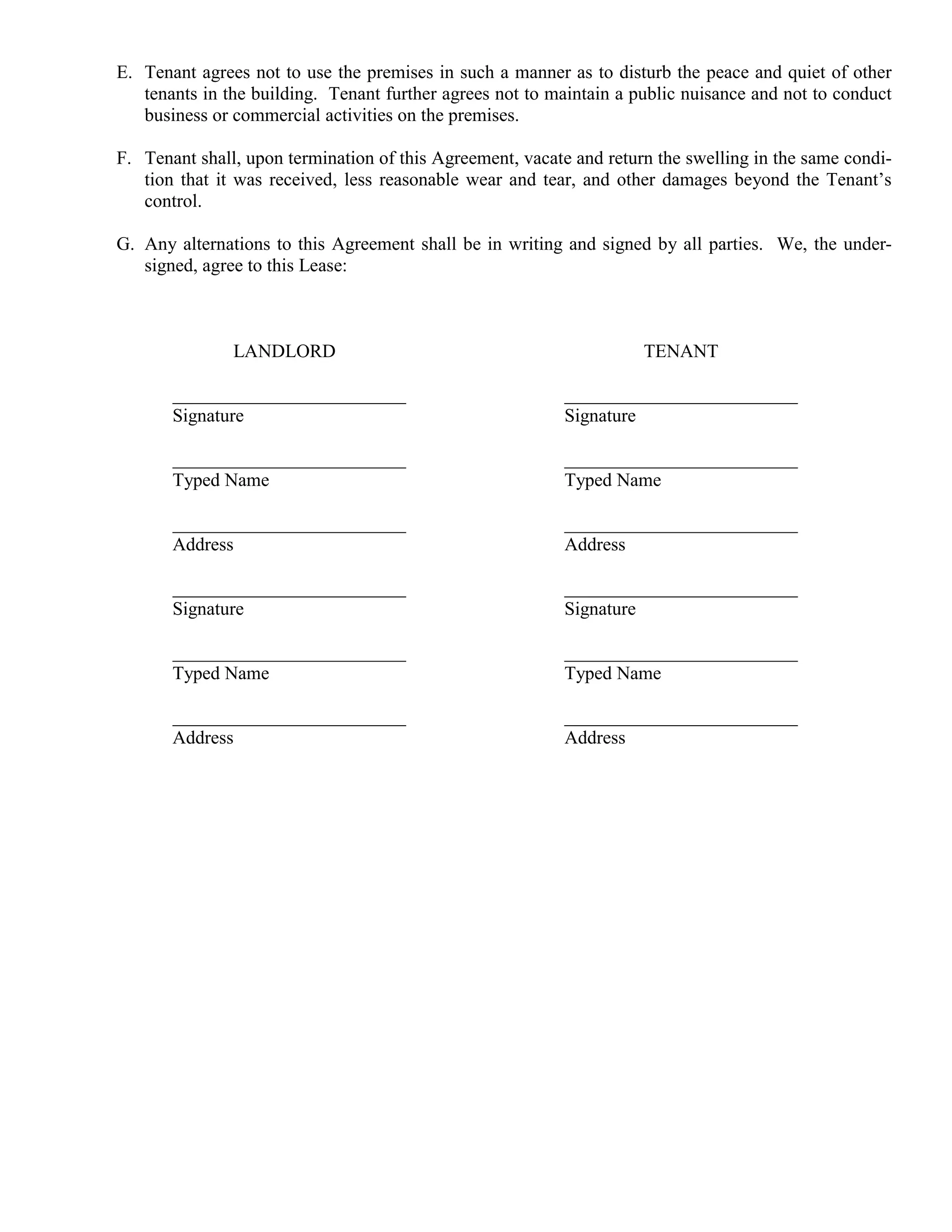 E. Tenant agrees not to use the premises in such a manner as to disturb the peace and quiet of other
   tenants in the building. Tenant further agrees not to maintain a public nuisance and not to conduct
   business or commercial activities on the premises.

F. Tenant shall, upon termination of this Agreement, vacate and return the swelling in the same condi-
   tion that it was received, less reasonable wear and tear, and other damages beyond the Tenant’s
   control.

G. Any alternations to this Agreement shall be in writing and signed by all parties. We, the under-
   signed, agree to this Lease:



               LANDLORD                                              TENANT

       _________________________                          _________________________
       Signature                                          Signature

       _________________________                          _________________________
       Typed Name                                         Typed Name

       _________________________                          _________________________
       Address                                            Address

       _________________________                          _________________________
       Signature                                          Signature

       _________________________                          _________________________
       Typed Name                                         Typed Name

       _________________________                          _________________________
       Address                                            Address
 