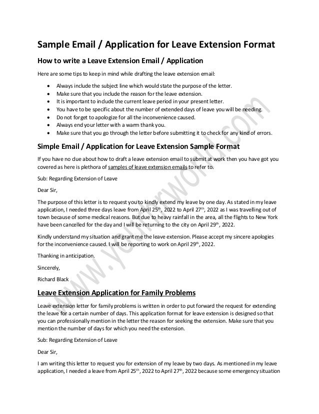 Sample Email / Application for Leave Extension Format
How to write a Leave Extension Email / Application
Here are some tips to keep in mind while drafting the leave extension email:
• Always include the subject line which would state the purpose of the letter.
• Make sure that you include the reason for the leave extension.
• It is important to include the current leave period in your present letter.
• You have to be specific about the number of extended days of leave you will be needing.
• Do not forget to apologize for all the inconvenience caused.
• Always end your letter with a warm thank you.
• Make sure that you go through the letter before submitting it to check for any kind of errors.
Simple Email / Application for Leave Extension Sample Format
If you have no clue about how to draft a leave extension email to submit at work then you have got you
covered as here is plethora of samples of leave extension emails to refer to.
Sub: Regarding Extension of Leave
Dear Sir,
The purpose of this letter is to request you to kindly extend my leave by one day. As stated in my leave
application, I needed three days leave from April 25th
, 2022 to April 27th
, 2022 as I was travelling out of
town because of some medical reasons. But due to heavy rainfall in the area, all the flights to New York
have been cancelled for the day and I will be returning to the city on April 29th
, 2022.
Kindly understand my situation and grant me the leave extension. Please accept my sincere apologies
for the inconvenience caused. I will be reporting to work on April 29th
, 2022.
Thanking in anticipation.
Sincerely,
Richard Black
Leave Extension Application for Family Problems
Leave extension letter for family problems is written in order to put forward the request for extending
the leave for a certain number of days. This application format for leave extension is designed so that
you can professionally mention in the letter the reason for seeking the extension. Make sure that you
mention the number of days for which you need the extension.
Sub: Regarding Extension of Leave
Dear Sir,
I am writing this letter to request you for extension of my leave by two days. As mentioned in my leave
application, I needed a leave from April 25th
, 2022 to April 27th
, 2022 because some emergency situation
 