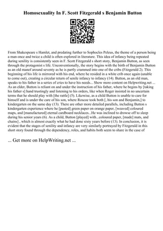 Homosexuality In F. Scott Fitzgerald s Benjamin Button
From Shakespeare s Hamlet, and predating further to Sophocles Peleus, the theme of a person being
a man once and twice a child is often explored in literature. This idea of infancy being repeated
during senility is consistently seen in F. Scott Fitzgerald s short story, Benjamin Button, as seen
through the protagonist s life. Unconventionally, the story begins with the birth of Benjamin Button
as an old manof around seventy as he is partly crammed into one of the cribs (Fitzgerald 2). This
beginning of his life is mirrored with his end, where he resided in a white crib once again (unable
to come out), creating a circular return of senile infancy to infancy (14). Button, as an old man,
speaks to his father in a series of cries to have his needs... Show more content on Helpwriting.net ...
As an elder, Button is reliant on and under the instruction of his father, where he begins by [taking
his father s] hand trustingly and listening to his orders, like when Roger insisted in no uncertain
terms that he should play with [the rattle] (5). Likewise, as a child Button is unable to care for
himself and is under the care of his son, where Roscoe took both [, his son and Benjamin,] to
kindergarten on the same day (13). There are other more detailed parallels, including Button s
kindergarten experience where he [pasted] green paper on orange paper, [weaved] coloured
maps, and [manufactured] eternal cardboard necklaces...He was inclined to drowse off to sleep
during his senior years (6). As a child, Button [played] with...coloured paper, [made] mats, and
chains] , which is almost exactly what he had done sixty years before (13). In conclusion, it is
evident that the stages of senility and infancy are very similarly portrayed by Fitzgerald in this
short story found through the dependency, roles, and habits both seem to share in the case of
... Get more on HelpWriting.net ...
 