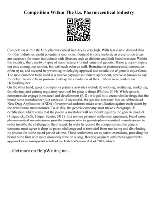 Competition Within The U.s. Pharmaceutical Industry
Competition within the U.S. pharmaceutical industry is very high. With less elastic demand than
for other industries, profit potential is enormous. Demand is more inelastic as prescription drugs
are necessary for many individuals with illnesses such as diabetes and high blood pressure. Within
the industry, there are two types of manufacturers: brand name and generic. These groups compete
not only among one another, but with each other as well. Brand name pharmaceutical companies
often try to, and succeed in preventing or delaying approval and circulation of generic equivalents.
The most common tactic used is a reverse payment settlement agreement, otherwise known as pay
for delay . Generic firms promise to delay the circulation of their... Show more content on
Helpwriting.net ...
On the other hand, generic companies primary activities include developing, producing, marketing,
distributing, and gaining regulatory approval for generic drugs (Philips, 2014). While generic
companies do engage in research and development (R D), it s goal is to create similar drugs that the
brand name manufacturer just patented. If successful, the generic company files an Abbreviated
New Drug Application (ANDA) for approval and must make a certification against each patent by
the brand name manufacturer. To do this, the generic company must make a Paragraph IV
certification which states that the patent is invalid or will not be infringed by the generic product
(Fitzpatrick, Cella, Harper Scinto, 2012). In a reverse payment settlement agreement, brand name
pharmaceutical manufacturers provide compensation to generic pharmaceutical manufacturers in
order to settle the challenge to their patent. In order to receive the compensation, the generic
company must agree to drop its patent challenge and is restricted from marketing and distributing
its product for some stated period of time. These settlements act as patent extensions, providing the
brand name firm with more monopoly time on a drug. Reverse payment settlement agreements
appeared as an unexpected result of the Hatch Waxman Act of 1984, which
... Get more on HelpWriting.net ...
 