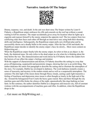 Narrative Analysis Of The Sniper
Drama, suspense, war, and death. In the anti war short story The Sniper written by Liam O
Flaherty, a Republican sniper embraces his rifle and conceals on the roof top without a sound,
waiting to kill his enemies. The sniper accidentally gives away his location when he lights up a
cigarette and exposes himself to the enemy sniperon the opposite roof. The two snipers from two
conflicting sides then faces each other off through an innovative war; using both their shooting
skills and intelligence. Subsequently, the Republican sniper pulls out a brilliant plan and he
successfully shoots out a deadly bullet to the enemy sniper. After the line of life and death, the
Republican sniper decides to identify the enemy sniper s face; he slowly... Show more content on
Helpwriting.net ...
When the Republican sniper finally kills the enemy sniper, he refers to him as an object: it, the
body, the shattered mass. He only refers to the dead sniper as a he when he is thinking about the
time before the war. The characterization and word choice by O Flaherty shows the readers how
the horrors of war effect the sniper s feelings and mindset.
With the support of characterization and diction, O Flaherty describes the setting in a way that
gives off depressing, suspenseful and pessimistic images; showing that war is an awful thing. The
author dedicates the entire first paragraph to describe the setting and to illustrate the atmosphere of
the story. For example, Dublin lay enveloped in darkness. The word darkness instantly creates a
sense of insecurity and mystery in the readers minds and as well as a suspenseful atmosphere. The
sentence The dim light of the moon shone through fleecy clouds, casting a pale light transmits a
feeling of loneliness and depression since moon is often thought as lonely in the high end of the
sky. Around the beleaguered Four Courts the heavy guns roared. Here and there through the city
machine guns and rifles broke the silence of the night, spasmodically like dogs barking on lone
farm. In this sentence, the author identifies Dublin as a dangerous and insecure city, full of constant
violence with the accompaniments of machine guns and rifles. In addition, when the Republican
drops to the
... Get more on HelpWriting.net ...
 