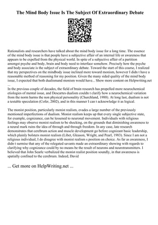The Mind Body Issue Is The Subject Of Extraordinary Debate
Rationalists and researchers have talked about the mind body issue for a long time. The essence
of the mind body issue is that people have a subjective affair of an internal life or awareness that
appears to be expelled from the physical world. In spite of a subjective affair of a partition
amongst psyche and body, brain and body need to interface somehow. Precisely how the psyche
and body associate is the subject of extraordinary debate. Toward the start of this course, I realized
that my perspectives on the mindbody issue inclined more toward monism, however I didn t have a
reasonable method of reasoning for my position. Given the many sided quality of the mind body
issue, I expected that both dualismand monism would have... Show more content on Helpwriting.net
...
In the previous couple of decades, the field of brain research has propelled more neurochemical
etiologies of mental issue, and Descartes dualism couldn t clarify how a neurochemical variation
from the norm harms the non physical personality (Churchland, 1988). At long last, dualism is not
a testable speculation (Cofer, 2002), and in this manner I can t acknowledge it as logical.
The monist position, particularly monist realism, evades a large number of the previously
mentioned imperfections of dualism. Monist realism keeps up that every single subjective state,
for example, cognizance, can be lessened to neuronal movement. Individuals with religious
feelings may observe monist realism to be shocking, on the grounds that diminishing awareness to
a neural mark ruins the idea of through and through freedom. In any case, late research
demonstrates that cerebrum action and muscle development go before cognizant basic leadership,
which plainly bolsters monist realism (Libet, Gleason, Wright, and Pearl, 1983). Since I am not a
religious individual, I do disagree with monist realism s position on choice. As far as awareness, I
didn t surmise that any of the relegated savants made an extraordinary showing with regards to
clarifying why cognizance could by no means be the result of neurons and neurotransmitters. I
believed that John Searle verbalized the monist realist position soundly, in that awareness is
spatially confined to the cerebrum. Indeed, David
... Get more on HelpWriting.net ...
 