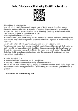 Noise Pollution And Restricting Use Of Loudspeakers
II.Restriction on Loudspeakers
Now a days it is very difficult to deal with the issue of Noise. In early times there was no
disturbance to students by early worshipping of various religious temples but now this has
increased and I wonder how will students like us who study in morning be able to work in this.
Then came the judgment of Supreme Court in 2005
Issue: Supreme court on Noise Pollution
All types of horns (some are extremely loud) in automobiles, factories, industries, painting of cars,
loudspeakers, amplifiers which generate loud noises and when it is played in residential area, it is
prohibited.
Use of loudspeakers in temple, gurudwaras, mosques have to be regulated soon.
There is always a certain limit to noise in decibels which should not be exceeded. So law does not
totally prohibit but has condition that it should not disturb other peaceful life. Therefore during
Diwali, Fire crackers are completely prohibited if it makes noise which is above the specified
decibels. o And it has to be regulated and prevented that unnecessarily crackers are not burnt
especially during night hours.
A.Shelter behind 19(1)(A)
In the most celebrated case law on Use of Loudspeakers,
In reference to Noise Pollution and restricting use of Loudspeakers
It is the fact that when someone is guilty they try to hide and take shelter behind vague things. Thus
those who made/make noise generally take a plea that they had Fundamental right of Freedom of
speech and
... Get more on HelpWriting.net ...
 