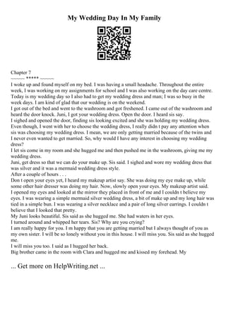My Wedding Day In My Family
Chapter 7
~~~~~ ***** ~~~~~
I woke up and found myself on my bed. I was having a small headache. Throughout the entire
week, I was working on my assignments for school and I was also working on the day care centre.
Today is my wedding day so I also had to get my wedding dress and man; I was so busy in the
week days. I am kind of glad that our wedding is on the weekend.
I got out of the bed and went to the washroom and got freshened. I came out of the washroom and
heard the door knock. Juni, I got your wedding dress. Open the door. I heard sis say.
I sighed and opened the door, finding sis looking excited and she was holding my wedding dress.
Even though, I went with her to choose the wedding dress, I really didn t pay any attention when
sis was choosing my wedding dress. I mean, we are only getting married because of the twins and
I never even wanted to get married. So, why would I have any interest in choosing my wedding
dress?
I let sis come in my room and she hugged me and then pushed me in the washroom, giving me my
wedding dress.
Juni, get dress so that we can do your make up. Sis said. I sighed and wore my wedding dress that
was silver and it was a mermaid wedding dress style.
After a couple of hours . . .
Don t open your eyes yet, I heard my makeup artist say. She was doing my eye make up, while
some other hair dresser was doing my hair. Now, slowly open your eyes. My makeup artist said.
I opened my eyes and looked at the mirror they placed in front of me and I couldn t believe my
eyes. I was wearing a simple mermaid silver wedding dress, a bit of make up and my long hair was
tied in a simple bun. I was wearing a silver necklace and a pair of long silver earrings. I couldn t
believe that I looked that pretty.
My Juni looks beautiful. Sis said as she hugged me. She had waters in her eyes.
I turned around and whipped her tears. Sis? Why are you crying?
I am really happy for you. I m happy that you are getting married but I always thought of you as
my own sister. I will be so lonely without you in this house. I will miss you. Sis said as she hugged
me.
I will miss you too. I said as I hugged her back.
Big brother came in the room with Clara and hugged me and kissed my forehead. My
... Get more on HelpWriting.net ...
 