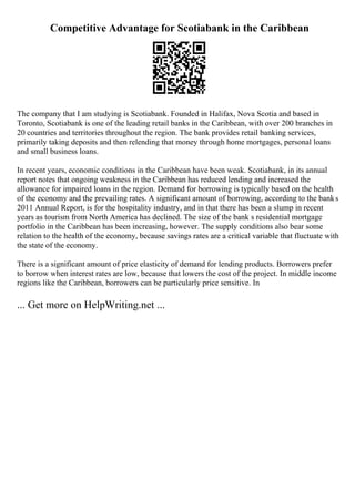 Competitive Advantage for Scotiabank in the Caribbean
The company that I am studying is Scotiabank. Founded in Halifax, Nova Scotia and based in
Toronto, Scotiabank is one of the leading retail banks in the Caribbean, with over 200 branches in
20 countries and territories throughout the region. The bank provides retail banking services,
primarily taking deposits and then relending that money through home mortgages, personal loans
and small business loans.
In recent years, economic conditions in the Caribbean have been weak. Scotiabank, in its annual
report notes that ongoing weakness in the Caribbean has reduced lending and increased the
allowance for impaired loans in the region. Demand for borrowing is typically based on the health
of the economy and the prevailing rates. A significant amount of borrowing, according to the banks
2011 Annual Report, is for the hospitality industry, and in that there has been a slump in recent
years as tourism from North America has declined. The size of the bank s residential mortgage
portfolio in the Caribbean has been increasing, however. The supply conditions also bear some
relation to the health of the economy, because savings rates are a critical variable that fluctuate with
the state of the economy.
There is a significant amount of price elasticity of demand for lending products. Borrowers prefer
to borrow when interest rates are low, because that lowers the cost of the project. In middle income
regions like the Caribbean, borrowers can be particularly price sensitive. In
... Get more on HelpWriting.net ...
 