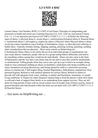 L3 UNIT 4 HSC
Learner Name: Unit Number: BTEC L3 UNIT 4 Unit Name: Principles of safeguarding and
protection in health and social care Learning Outcome E.G. LO1, LO2 etc Assessment Criteria
E.G. 1.1, 1.2 etc Question and Answer LO1 DIP L3 UNIT 5 1.1 1.1 1. Q Define the following
types of abuse: a. physical abuse b. sexual abuse c. emotional/psychological abuse d. financial abuse
e. institutional abuse f. self neglect g. neglect by others A Physical Abuse Physical abuse is abuse
involving contact intended to cause feelings of intimidation, injury, or other physical suffering or
bodily harm. Typically includes hitting, slapping, pushing, pinching, kicking, punching, scalding
other considerations that are physical... Show more content on Helpwriting.net ...
E Institutional Abuse Abuse is not solely the act of an individual groups or organisations can
also create abusive situations, people who are in a group setting behave differently and tend to
do something within a group they would not do individually. Abuse can also come in the form
of bad practice and the way that a care home may be run and in cases this could be intentionally
or unintentional. Telling people when they can or can t get up or go to bed is an example, being
made to wear communal clothing no choice at mealtimes, medication only being available at set
times, limitations on being allowed out, mail being opened by staff or a restriction accessing
advice or external aid. F Self neglect Drug Alcohol Dependency, Dehydration, malnutrition, Poor
personal hygiene, Refusal to seek medical attention for serious illness, Refusal or failure to
provide self with adequate food, water, clothing, or shelter and Hazardous, unsanitary, or unsafe
living conditions. G Neglect by others Requires medical help or food the person is dirty their home
is cold and a lack of support from family or no undertaking from support services. They are left
alone for long periods of time with no social contact, loss of weight, lack of home security, home in
general disrepair and risks/hazards within the home are not dealt with. LO1 DIP L3 UNIT 5 1.3 1.3
Q Describe factors
... Get more on HelpWriting.net ...
 
