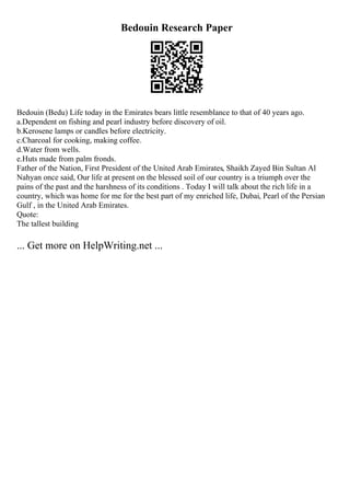 Bedouin Research Paper
Bedouin (Bedu) Life today in the Emirates bears little resemblance to that of 40 years ago.
a.Dependent on fishing and pearl industry before discovery of oil.
b.Kerosene lamps or candles before electricity.
c.Charcoal for cooking, making coffee.
d.Water from wells.
e.Huts made from palm fronds.
Father of the Nation, First President of the United Arab Emirates, Shaikh Zayed Bin Sultan Al
Nahyan once said, Our life at present on the blessed soil of our country is a triumph over the
pains of the past and the harshness of its conditions . Today I will talk about the rich life in a
country, which was home for me for the best part of my enriched life, Dubai, Pearl of the Persian
Gulf , in the United Arab Emirates.
Quote:
The tallest building
... Get more on HelpWriting.net ...
 