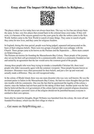 Essay about The Impact Of Religious Settlers In Religious...
The places where we live today have not always been here. The way we live has not always been
the same. In fact, very few places that existed back in the colonial times exist today. If they still
exist, it is because of the success gained over the years gone by after the settlers came to the New
World. Settlers came to the New World in search of many things. They came in search of gold,
they came for new lives, and they came for religious freedom.
In England, during this time period, people were being judged, separated and persecuted on the
basis of their religious beliefs. There were two groups of people that were unhappy with the
Church. These groups came to be known as the Puritans and the Separatists. ... Show more content
on Helpwriting.net ...
The Puritans are known for founding the Massachusetts Bay Colony. These people of the journey
also set out for their self government to be a commonwealth, which is a community founded on law
and united by an agreement that the law would serve the common good of the people.
Among these people who were busy trying to remake a remarkable Christian life, there were
people who didn t necessarily agree with the common viewpoint. These people became known as
dissenters. Dissenters were often persecuted for their beliefs, and just a few up and went and
actually made a difference. They are still recognized today.
In the colony of Rhode Island, there was one main dissenter who was very well known. He was the
assistant pastor in Salem in the Massachusetts Bay Colony. He had two main thoughts that got him
into trouble with his community. One was the fact that he questioned the legality of the colony s
charter, since the Indians had not been paid for the taking of their land. Another point was the fact
that he believed that the civil government of the colony had no right to punish religious dissenters.
He felt that people s personal views of the religion should not be punished because everyone is
entitled to their own opinion.
Soon after he stated his thoughts, Roger Williams was banished from the colony. He went off and
founded Providence, which was the first village in what is
... Get more on HelpWriting.net ...
 