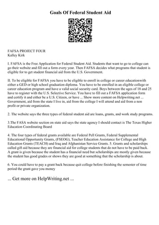 Goals Of Federal Student Aid
FAFSA PROJECT FOUR
Kalley Kirk
I. FAFSA is the Free Application for Federal Student Aid. Students that want to go to college can
go their website and fill out a form every year. Then FAFSA decides what programs that student is
eligible for to get student financial aid from the U.S. Government.
II. To be eligible for FAFSA you have to be eligible to enroll in college or career educationwith
either a GED or high school graduation diploma. You have to be enrolled in an eligible college or
career education program and have a valid social security card. Boys between the ages of 18 and 25
have to register with the U.S. Selective Service. You have to fill out a FAFSA application form
and certify it and either be a U.S. Citizen, or have ... Show more content on Helpwriting.net ...
Government, aid from the state I live in, aid from the college I will attend and aid from a non
profit or private organization.
2. The website says the three types of federal student aid are loans, grants, and work study programs.
3.The FASA website section on state aid says the state agency I should contact is The Texas Higher
Education Coordinating Board
4. The four types of federal grants available are Federal Pell Grants, Federal Supplemental
Educational Opportunity Grants, (FSEOG), Teacher Education Assistance for College and High
Education Grants (TEACH) and Iraq and Afghanistan Service Grants. 5. Grants and scholarships
called gift aid because they are financial aid for college students that do not have to be paid back.
A grant is given because the student has a financial need but scholarships are mostly given because
the student has good grades or shows they are good at something that the scholarship is about.
6. You could have to pay a grant back because quit college before finishing the semester of time
period the grant gave you money
... Get more on HelpWriting.net ...
 