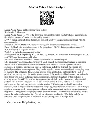 Market Value Added Analysis
Market Value Added and Economic Value Added
Salahuddin K. Shameem
Market Value Added (MVA) is the difference between the current market value of a company and
the original amount of capital contributed by investors.
MVA = market value of stock shareholder supplied equity = (shares outstanding)(stock P) Total
common equity
Economic Value Added (EVA) measures managerial effectiveness (economic profit).
EVA = NOPAT after tax dollar cost of K for operations = EBIT(1 T) amount of operating K *
WACC where T = corporate tax rate
WACC = weighted average cost of capital
K = capital or EVA = operating K (ROIC WACC) where ROIC = return on invested capital if ROIC
gt;WACC, new investments add value
EVA is an estimate of economic... Show more content on Helpwriting.net ...
Like an ordinary stock trade, two parties will work through their respective brokers, to transact a
futures trade. An investor can only trade in the futures contracts that are supported by each
exchange. In contrast, forwards are entirely customized and all the terms of the contract are
privately negotiated between parties. They can be keyed to almost any conceivable underlying asset
or measure. The settlement date, notional amount of the contract and settlement form (cash or
physical) are entirely up to the parties to the contract. * Forwards entail both market risk and credit
risk. Those who engage in futures transactions assume exposure to default by the exchange s
clearing house. For OTC derivatives, the exposure is to default by the counterparty who may fail to
perform on a forward. The profit or loss on a forward contract is only realized at the time of
settlement, so the credit exposure can keep increasing. * With futures, credit risk mitigation
measures, such as regular mark to market and margining, are automatically required. The exchanges
employ a system whereby counterparties exchange daily payments of profits or losses on the days
they occur. Through these margin payments, a futures contracts market value is effectively reset to
zero at the end of each trading day. This all but eliminates credit risk. * The daily cash flows
associated with margining can skew futures prices, causing them to diverge from
... Get more on HelpWriting.net ...
 