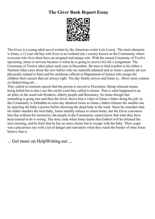 The Giver Book Report Essay
The Giver is a young adult novel written by the American writer Lois Lowry. The main character
is Jonas, a 12 year old boy who lives in an isolated city s society known as the Community where
everyone who lives there have an assigned and unique role. With the annual Ceremony of Twelve
upcoming, Jonas is nervous because is when he is going to receive his life s assignment. The
Ceremony of Twelve takes place each year in December. He tries to find comfort in his father a
Nurturer (that cares about the new babies who are naturally planned and so Jonas s parents are not
physically related to him) and his motheran official in Department of Justice who assign the
children their careers that are always right. The day finally arrives and Jonas is... Show more content
on Helpwriting.net ...
They called in common speech that the person is moved to Elsewhere. Being released means
being killed but to don t say this awful word they called it release. That is what happened to an
air pilot, to the usual rule breakers, elderly people and Rosemary. So Jonas though that
something is going rare and then the Giver shows him a video of Jonas s father doing his job: in
the Community is forbidden to exist any identical twins so Jonas s father releases the smaller one
by injecting the baby a poison before throwing the dead body to the trash. Since he considers that
his father murders the twin baby, Jonas initially refuses to return home, but the Giver convinces
him that without the memories, the people in the Community cannot know that what they have
been trained to do is wrong. The story ends when Jonas learns that Gabriel will be released the
next morning, and he feels that he has no more choice but to escape with the baby. Their scape
was a precarious one with a lot of danger and starvation when they reach the border of what Jonas
believe that is
... Get more on HelpWriting.net ...
 