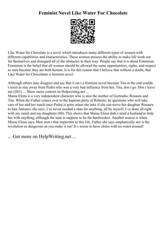 Feminist Novel Like Water For Chocolate
Like Water for Chocolate is a novel which introduces many different types of women with
different capabilities and characteristics. These women possess the ability to make life work out
for themselves and disregard all of the obstacles in their way. People say that it is about Feminism.
Feminism is the belief that all women should be allowed the same opportunities, rights, and respect
as men because they are both human. It is for this reason that I believe that without a doubt, that
Like Water for Chocolateis a feminist novel.
Although others may disagree and say that it isn t a feminist novel because Tita in the end couldn
t resist to stay away from Pedro who was a very bad influence from her, Tita, don t go. Don t leave
me (201). ... Show more content on Helpwriting.net ...
Mama Elena is a very independent character who is also the mother of Gertrudis, Rosaura and
Tita. When the Father comes over to the baptism party of Roberto, he questions who will take
care of her and her ranch once Pedro is gone when she asks if she can move her daughter Rosaura
to San Antonio, she says, I ve never needed a man for anything, all by myself, I ve done all right
with my ranch and my daughters (80). This shows that Mama Elena didn t need a husband to help
her with anything, although the man is suppose to be the hardworker. Another reason is when
Mame Elena says, Men aren t that important in this life, Father she says emphatically nor is the
revolution as dangerous as you make it out! It s worse to have chiles with no water around!
... Get more on HelpWriting.net ...
 