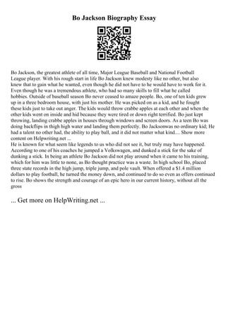 Bo Jackson Biography Essay
Bo Jackson, the greatest athlete of all time, Major League Baseball and National Football
League player. With his rough start in life Bo Jackson knew modesty like no other, but also
knew that to gain what he wanted, even though he did not have to he would have to work for it.
Even though he was a tremendous athlete, who had so many skills to fill what he called
hobbies. Outside of baseball season Bo never ceased to amaze people. Bo, one of ten kids grew
up in a three bedroom house, with just his mother. He was picked on as a kid, and he fought
these kids just to take out anger. The kids would throw crabbe apples at each other and when the
other kids went on inside and hid because they were tired or down right terrified. Bo just kept
throwing, landing crabbe apples in houses through windows and screen doors. As a teen Bo was
doing backflips in thigh high water and landing them perfectly. Bo Jacksonwas no ordinary kid; He
had a talent no other had, the ability to play ball, and it did not matter what kind.... Show more
content on Helpwriting.net ...
He is known for what seem like legends to us who did not see it, but truly may have happened.
According to one of his coaches he jumped a Volkswagen, and dunked a stick for the sake of
dunking a stick. In being an athlete Bo Jackson did not play around when it came to his training,
which for him was little to none, as Bo thought practice was a waste. In high school Bo, placed
three state records in the high jump, triple jump, and pole vault. When offered a $1.4 million
dollars to play football, he turned the money down, and continued to do so even as offers continued
to rise. Bo shows the strength and courage of an epic hero in our current history, without all the
gross
... Get more on HelpWriting.net ...
 