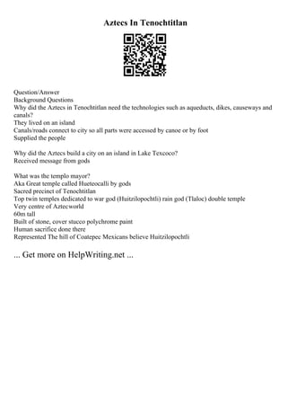 Aztecs In Tenochtitlan
Question/Answer
Background Questions
Why did the Aztecs in Tenochtitlan need the technologies such as aqueducts, dikes, causeways and
canals?
They lived on an island
Canals/roads connect to city so all parts were accessed by canoe or by foot
Supplied the people
Why did the Aztecs build a city on an island in Lake Texcoco?
Received message from gods
What was the templo mayor?
Aka Great temple called Hueteocalli by gods
Sacred precinct of Tenochtitlan
Top twin temples dedicated to war god (Huitzilopochtli) rain god (Tlaloc) double temple
Very centre of Aztecworld
60m tall
Built of stone, cover stucco polychrome paint
Human sacrifice done there
Represented The hill of Coatepec Mexicans believe Huitzilopochtli
... Get more on HelpWriting.net ...
 