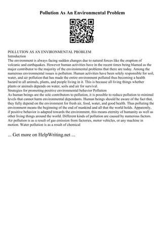 Pollution As An Environmental Problem
POLLUTION AS AN ENVIRONMENTAL PROBLEM
Introduction
The environment is always facing sudden changes due to natural forces like the eruption of
volcanic and earthquakes. However human activities have in the recent times being blamed as the
major contributor to the majority of the environmental problems that there are today. Among the
numerous environmental issues is pollution. Human activities have been solely responsible for soil,
water, and air pollution that has made the entire environment polluted thus becoming a health
hazard to all animals, plants, and people living in it. This is because all living things whether
plants or animals depends on water, soils and air for survival.
Strategies for promoting positive environmental behavior Pollution
As human beings are the sole contributors to pollution, it is possible to reduce pollution to minimal
levels that cannot harm environmental dependants. Human beings should be aware of the fact that,
they fully depend on the environment for fresh air, food, water, and good health. Thus polluting the
environment means the beginning of the end of mankind and all that the world holds. Apparently,
if positive behavior is adapted towards the environment, this means eternity of humanity as well as
other living things around the world. Different kinds of pollution are caused by numerous factors.
Air pollution is as a result of gas emission from factories, motor vehicles, or any machine in
motion. Water pollution is as a result of chemical
... Get more on HelpWriting.net ...
 