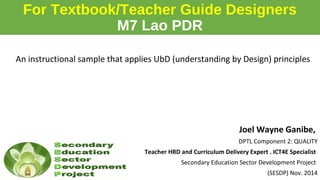For Textbook/Teacher Guide Designers
M7 Lao PDR
An instructional sample that applies UbD (understanding by Design) principles
Joel Wayne Ganibe,
DPTL Component 2: QUALITY
Teacher HRD and Curriculum Delivery Expert . ICT4E Specialist
Secondary Education Sector Development Project
(SESDP) Nov. 2014
 