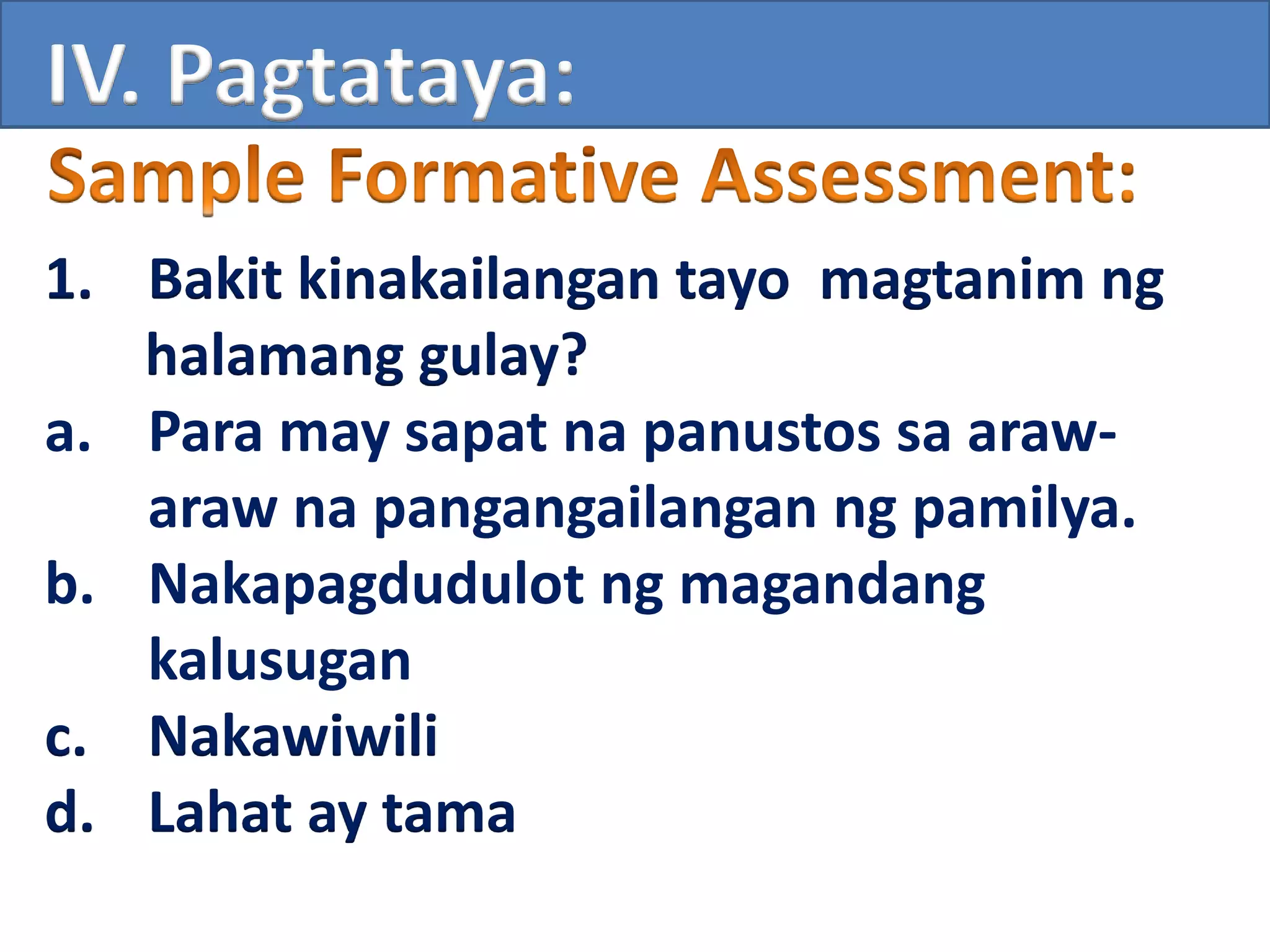 IV. Pagtataya:
1. Bakit kinakailangan tayo magtanim ng
halamang gulay?
a. Para may sapat na panustos sa araw-
araw na pangangailangan ng pamilya.
b. Nakapagdudulot ng magandang
kalusugan
c. Nakawiwili
d. Lahat ay tama
 