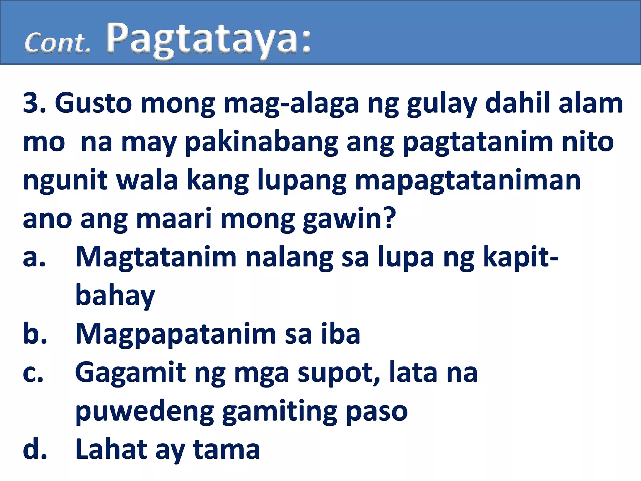 Cont. Pagtataya:
3. Gusto mong mag-alaga ng gulay dahil alam
mo na may pakinabang ang pagtatanim nito
ngunit wala kang lupang mapagtataniman
ano ang maari mong gawin?
a. Magtatanim nalang sa lupa ng kapit-
bahay
b. Magpapatanim sa iba
c. Gagamit ng mga supot, lata na
puwedeng gamiting paso
d. Lahat ay tama
 