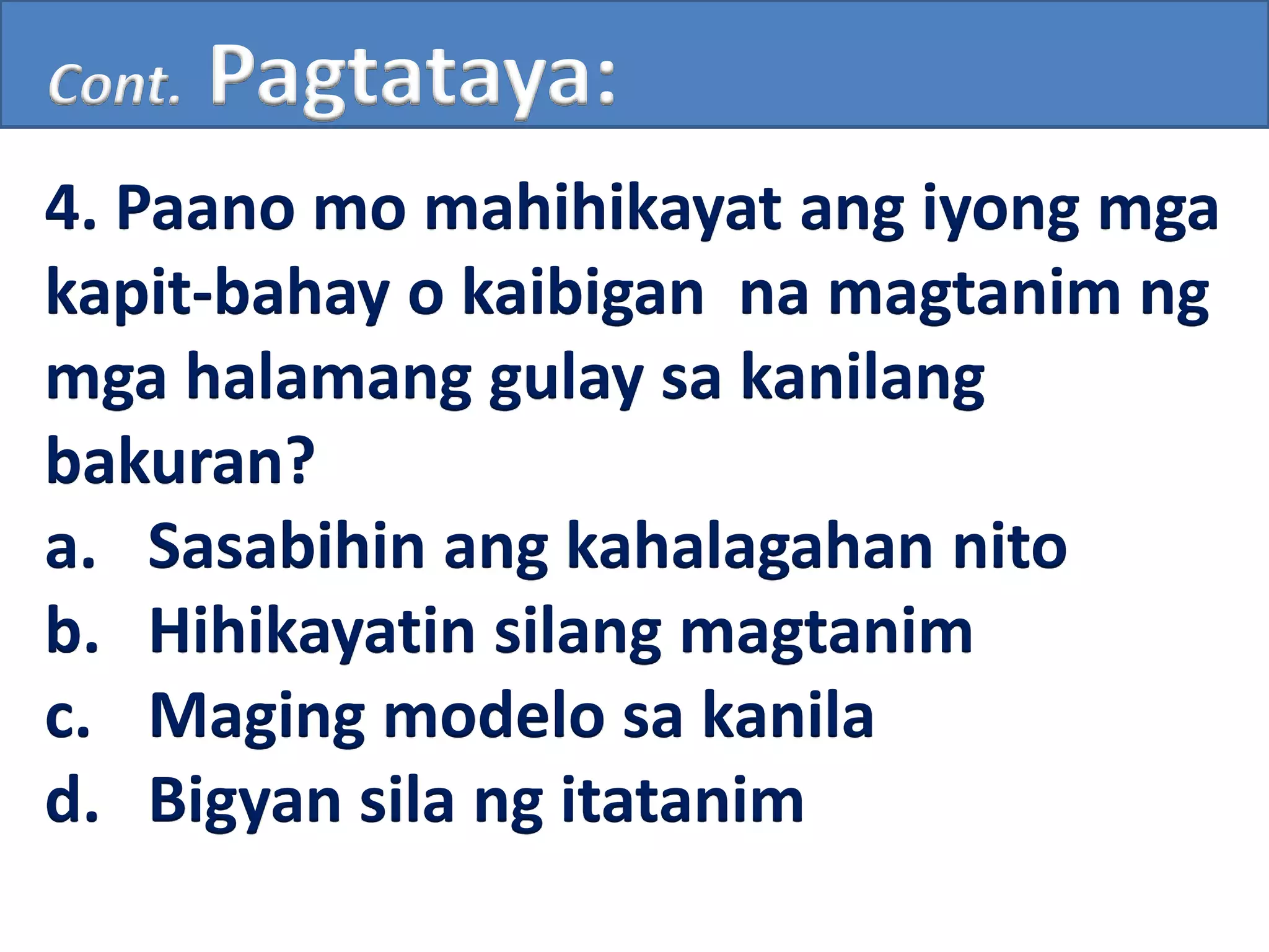 Cont. Pagtataya:
4. Paano mo mahihikayat ang iyong mga
kapit-bahay o kaibigan na magtanim ng
mga halamang gulay sa kanilang
bakuran?
a. Sasabihin ang kahalagahan nito
b. Hihikayatin silang magtanim
c. Maging modelo sa kanila
d. Bigyan sila ng itatanim
 