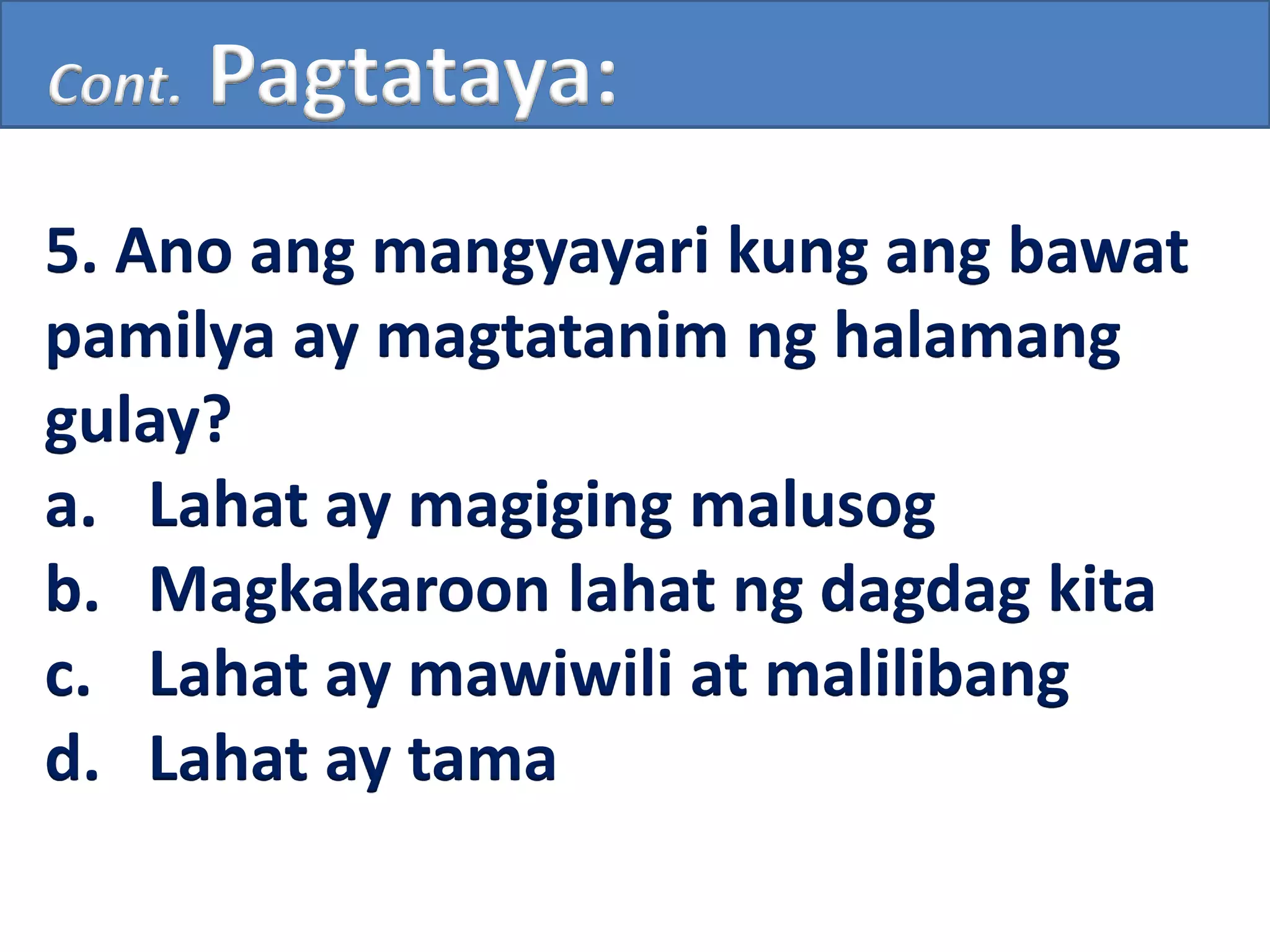 Cont. Pagtataya:
5. Ano ang mangyayari kung ang bawat
pamilya ay magtatanim ng halamang
gulay?
a. Lahat ay magiging malusog
b. Magkakaroon lahat ng dagdag kita
c. Lahat ay mawiwili at malilibang
d. Lahat ay tama
 