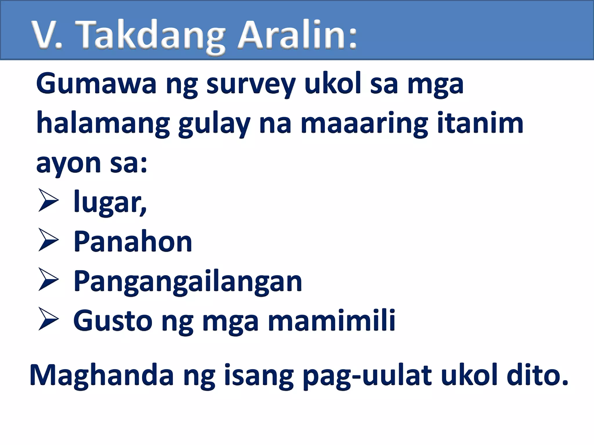 V. Takdang Aralin:
Gumawa ng survey ukol sa mga
halamang gulay na maaaring itanim
ayon sa:
 lugar,
 Panahon
 Pangangailangan
 Gusto ng mga mamimili
Maghanda ng isang pag-uulat ukol dito.
 