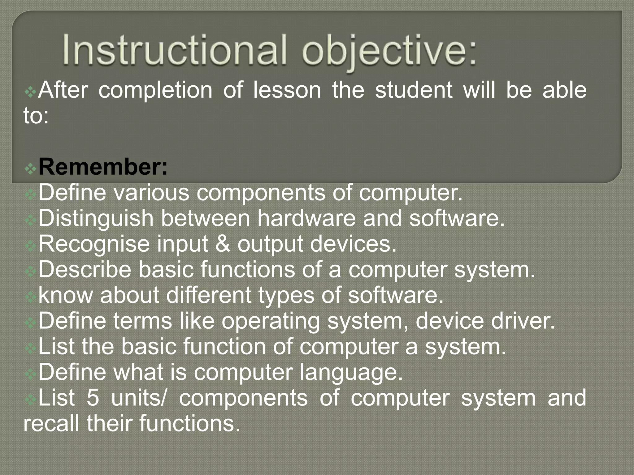 After completion of lesson the student will be able
to:
Remember:
Define various components of computer.
Distinguish between hardware and software.
Recognise input & output devices.
Describe basic functions of a computer system.
know about different types of software.
Define terms like operating system, device driver.
List the basic function of computer a system.
Define what is computer language.
List 5 units/ components of computer system and
recall their functions.
 