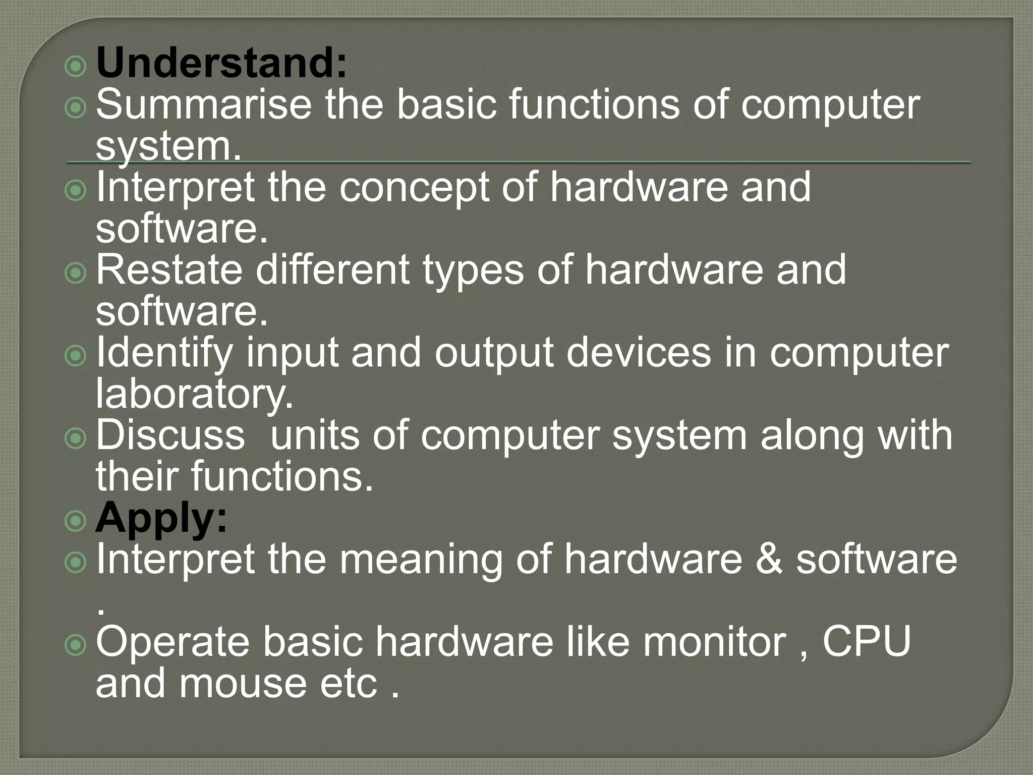  Understand:
 Summarise the basic functions of computer
system.
 Interpret the concept of hardware and
software.
 Restate different types of hardware and
software.
 Identify input and output devices in computer
laboratory.
 Discuss units of computer system along with
their functions.
 Apply:
 Interpret the meaning of hardware & software
.
 Operate basic hardware like monitor , CPU
and mouse etc .
 