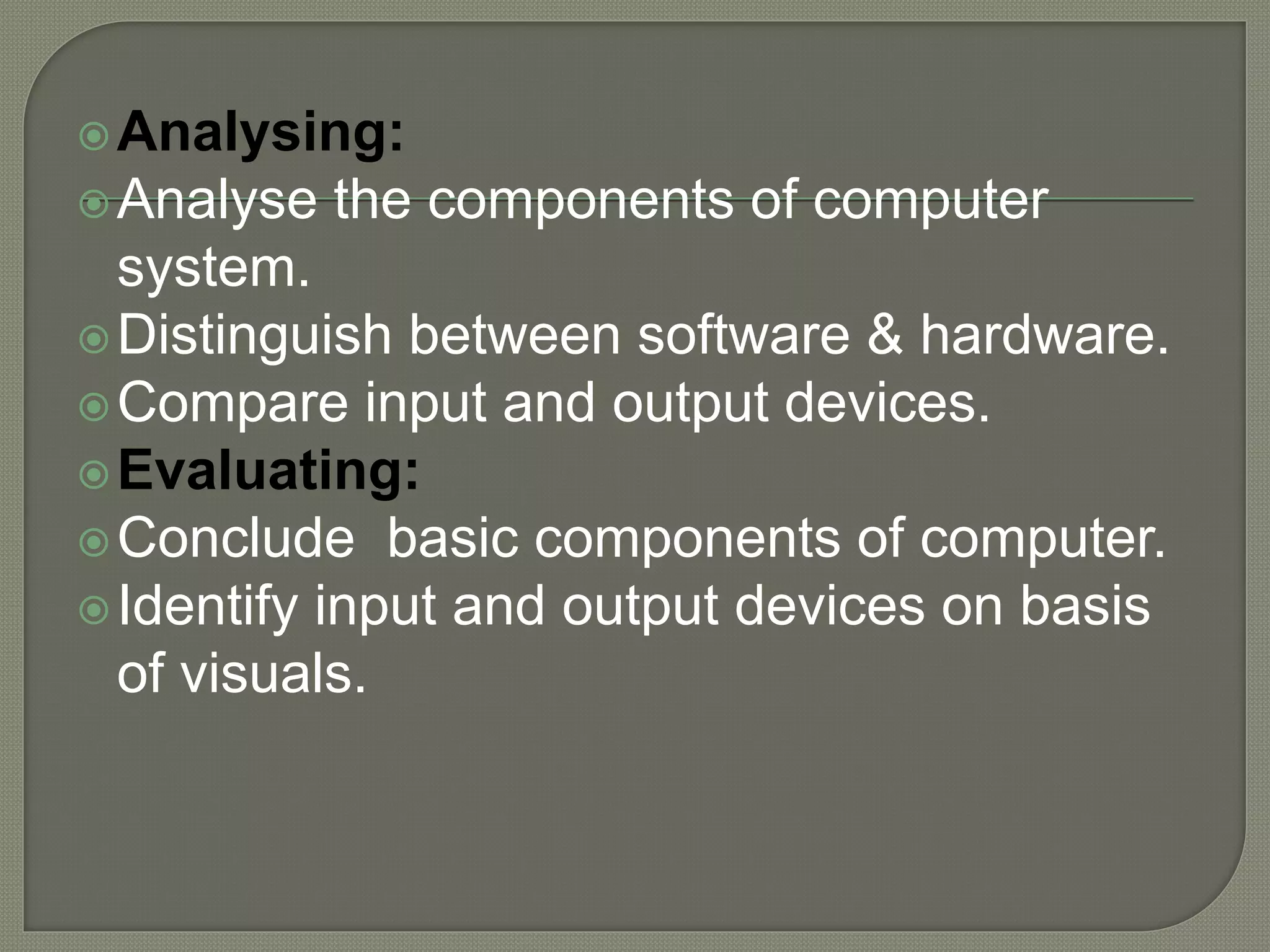 Analysing:
Analyse the components of computer
system.
Distinguish between software & hardware.
Compare input and output devices.
Evaluating:
Conclude basic components of computer.
Identify input and output devices on basis
of visuals.
 
