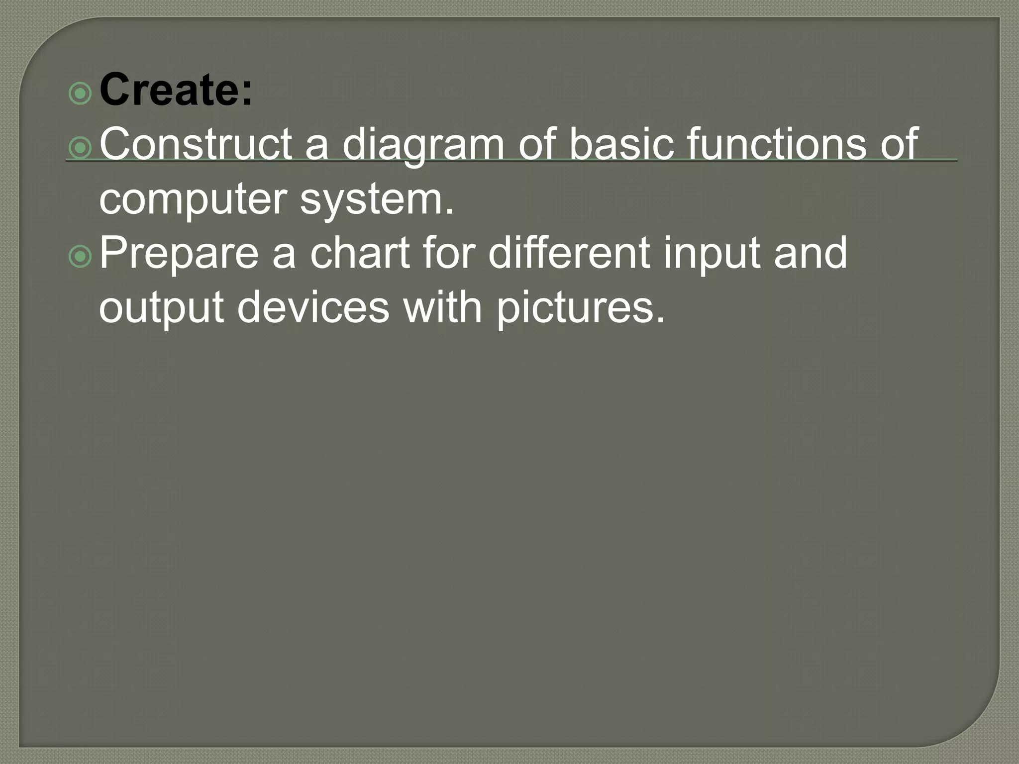 Create:
Construct a diagram of basic functions of
computer system.
Prepare a chart for different input and
output devices with pictures.
 